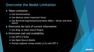 Overcome the Model Limitation
 Token Limitation
 Use Summarization
 Use Memory (store important facts)
 Use Retrieval Augmented Generation (RAG) + Vector and other
search
 Overcome the lack of current information
 Use Bing, or other search Plugins
 Overcome cost and availability
 Use GPT3.5 Turbo
 Use Open-Source Models
 Prompt engineer cheap models (3.5) with GPT 4
 