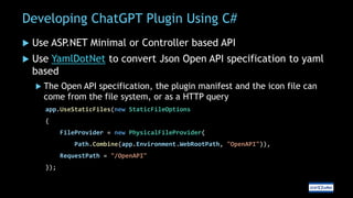 Developing ChatGPT Plugin Using C#
 Use ASP
.NET Minimal or Controller based API
 Use YamlDotNet to convert Json Open API specification to yaml
based
 The Open API specification, the plugin manifest and the icon file can
come from the file system, or as a HTTP query
app.UseStaticFiles(new StaticFileOptions
{
FileProvider = new PhysicalFileProvider(
Path.Combine(app.Environment.WebRootPath, "OpenAPI")),
RequestPath = "/OpenAPI"
});
 