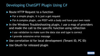 Developing ChatGPT Plugin Using C#
 Route HTTP Request to a function
 For a simple plugin, it is just a get request
 For A complex plugin, use POST with a body and have your own route
 In the Windows Troubleshooting plugin, I use a map of providers
and made the call to the specific function using reflection
 I use validation to make sure the data size and type is correct
 I provide extensive error message
 Use correlation id for local development (Tenant ID, PC ID)
 Use OAuth for released plugin
 