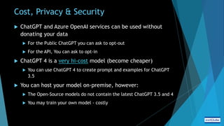 Cost, Privacy & Security
 ChatGPT and Azure OpenAI services can be used without
donating your data
 For the Public ChatGPT you can ask to opt-out
 For the API, You can ask to opt-in
 ChatGPT 4 is a very hi-cost model (become cheaper)
 You can use ChatGPT 4 to create prompt and examples for ChatGPT
3.5
 You can host your model on-premise, however:
 The Open-Source models do not contain the latest ChatGPT 3.5 and 4
 You may train your own model - costly
 