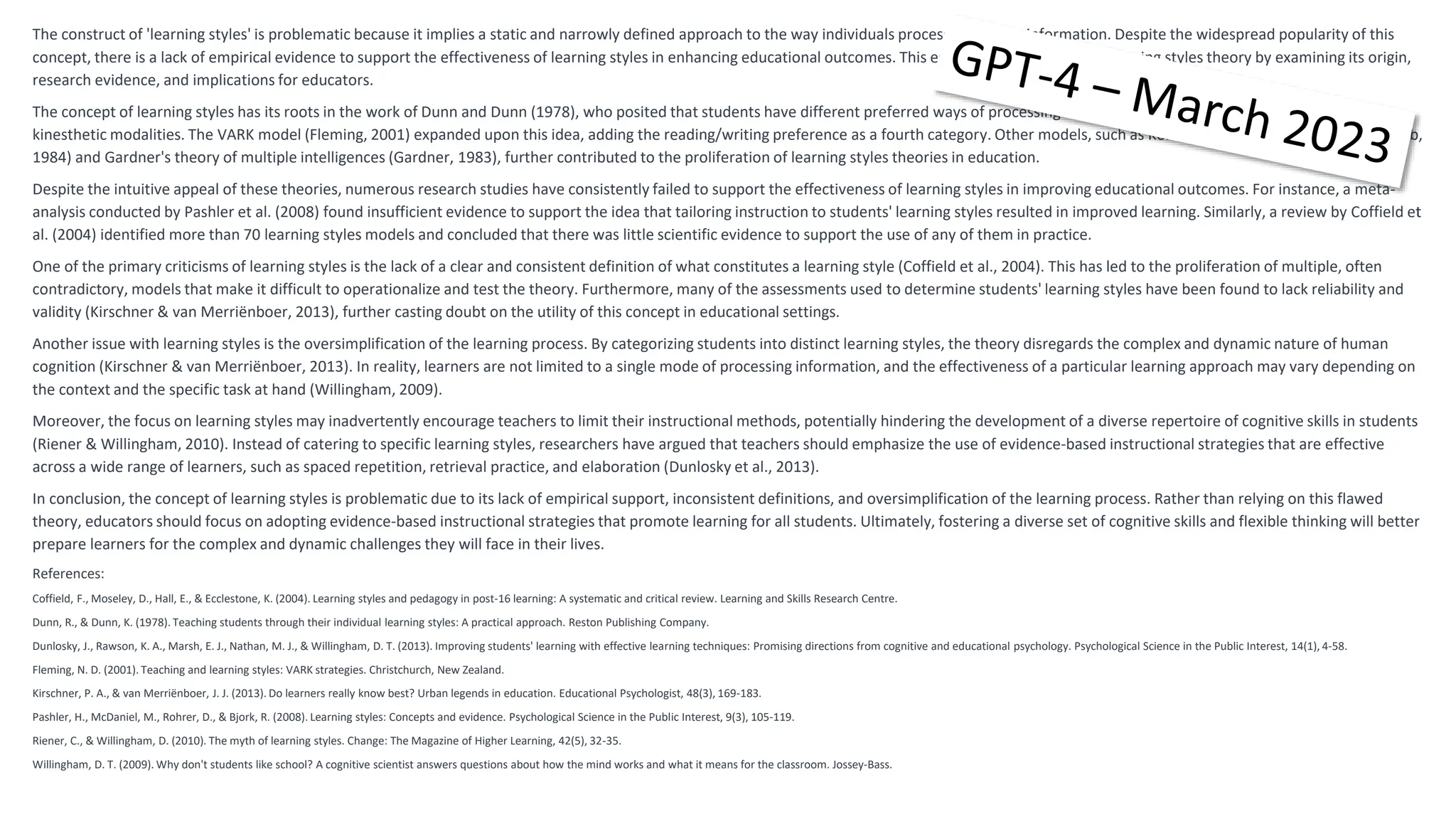 The construct of 'learning styles' is problematic because it implies a static and narrowly defined approach to the way individuals process and retain information. Despite the widespread popularity of this
concept, there is a lack of empirical evidence to support the effectiveness of learning styles in enhancing educational outcomes. This essay aims to critique the learning styles theory by examining its origin,
research evidence, and implications for educators.
The concept of learning styles has its roots in the work of Dunn and Dunn (1978), who posited that students have different preferred ways of processing information, including visual, auditory, and
kinesthetic modalities. The VARK model (Fleming, 2001) expanded upon this idea, adding the reading/writing preference as a fourth category. Other models, such as Kolb's experiential learning theory (Kolb,
1984) and Gardner's theory of multiple intelligences (Gardner, 1983), further contributed to the proliferation of learning styles theories in education.
Despite the intuitive appeal of these theories, numerous research studies have consistently failed to support the effectiveness of learning styles in improving educational outcomes. For instance, a meta-
analysis conducted by Pashler et al. (2008) found insufficient evidence to support the idea that tailoring instruction to students' learning styles resulted in improved learning. Similarly, a review by Coffield et
al. (2004) identified more than 70 learning styles models and concluded that there was little scientific evidence to support the use of any of them in practice.
One of the primary criticisms of learning styles is the lack of a clear and consistent definition of what constitutes a learning style (Coffield et al., 2004). This has led to the proliferation of multiple, often
contradictory, models that make it difficult to operationalize and test the theory. Furthermore, many of the assessments used to determine students' learning styles have been found to lack reliability and
validity (Kirschner & van Merriënboer, 2013), further casting doubt on the utility of this concept in educational settings.
Another issue with learning styles is the oversimplification of the learning process. By categorizing students into distinct learning styles, the theory disregards the complex and dynamic nature of human
cognition (Kirschner & van Merriënboer, 2013). In reality, learners are not limited to a single mode of processing information, and the effectiveness of a particular learning approach may vary depending on
the context and the specific task at hand (Willingham, 2009).
Moreover, the focus on learning styles may inadvertently encourage teachers to limit their instructional methods, potentially hindering the development of a diverse repertoire of cognitive skills in students
(Riener & Willingham, 2010). Instead of catering to specific learning styles, researchers have argued that teachers should emphasize the use of evidence-based instructional strategies that are effective
across a wide range of learners, such as spaced repetition, retrieval practice, and elaboration (Dunlosky et al., 2013).
In conclusion, the concept of learning styles is problematic due to its lack of empirical support, inconsistent definitions, and oversimplification of the learning process. Rather than relying on this flawed
theory, educators should focus on adopting evidence-based instructional strategies that promote learning for all students. Ultimately, fostering a diverse set of cognitive skills and flexible thinking will better
prepare learners for the complex and dynamic challenges they will face in their lives.
References:
Coffield, F., Moseley, D., Hall, E., & Ecclestone, K. (2004). Learning styles and pedagogy in post-16 learning: A systematic and critical review. Learning and Skills Research Centre.
Dunn, R., & Dunn, K. (1978). Teaching students through their individual learning styles: A practical approach. Reston Publishing Company.
Dunlosky, J., Rawson, K. A., Marsh, E. J., Nathan, M. J., & Willingham, D. T. (2013). Improving students' learning with effective learning techniques: Promising directions from cognitive and educational psychology. Psychological Science in the Public Interest, 14(1), 4-58.
Fleming, N. D. (2001). Teaching and learning styles: VARK strategies. Christchurch, New Zealand.
Kirschner, P. A., & van Merriënboer, J. J. (2013). Do learners really know best? Urban legends in education. Educational Psychologist, 48(3), 169-183.
Pashler, H., McDaniel, M., Rohrer, D., & Bjork, R. (2008). Learning styles: Concepts and evidence. Psychological Science in the Public Interest, 9(3), 105-119.
Riener, C., & Willingham, D. (2010). The myth of learning styles. Change: The Magazine of Higher Learning, 42(5), 32-35.
Willingham, D. T. (2009). Why don't students like school? A cognitive scientist answers questions about how the mind works and what it means for the classroom. Jossey-Bass.
 