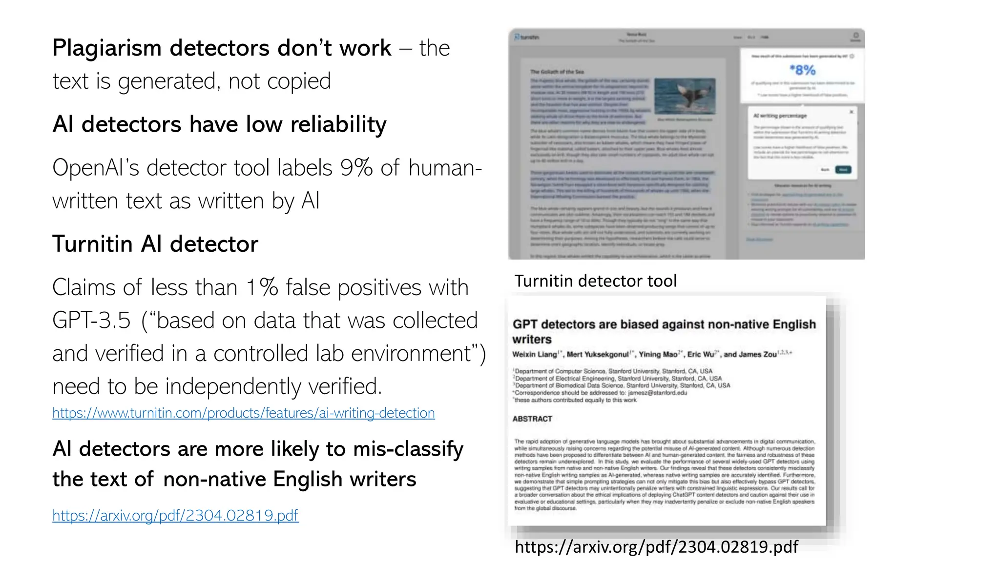 Plagiarism detectors don’t work – the
text is generated, not copied
AI detectors have low reliability
OpenAI’s detector tool labels 9% of human-
written text as written by AI
Turnitin AI detector
Claims of less than 1% false positives with
GPT-3.5 (“based on data that was collected
and verified in a controlled lab environment”)
need to be independently verified.
https://www.turnitin.com/products/features/ai-writing-detection
AI detectors are more likely to mis-classify
the text of non-native English writers
https://arxiv.org/pdf/2304.02819.pdf
Turnitin detector tool
https://arxiv.org/pdf/2304.02819.pdf
 