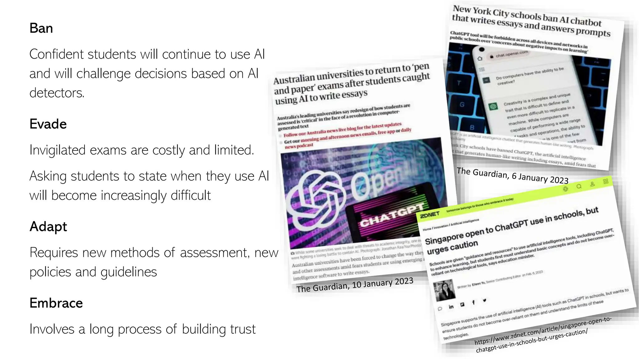 Ban
Confident students will continue to use AI
and will challenge decisions based on AI
detectors.
Evade
Invigilated exams are costly and limited.
Asking students to state when they use AI
will become increasingly difficult
Adapt
Requires new methods of assessment, new
policies and guidelines
Embrace
Involves a long process of building trust
 