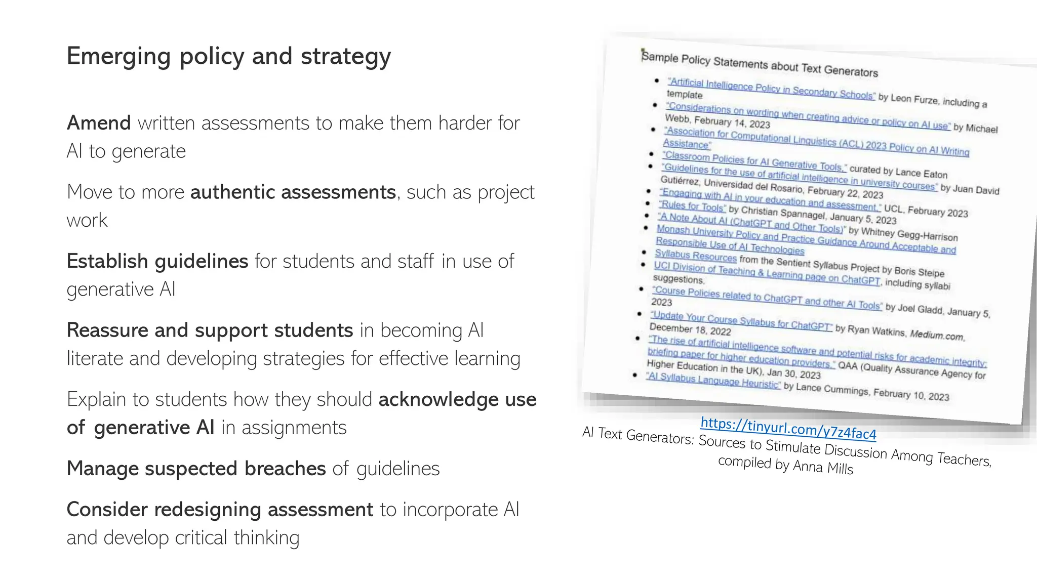 Emerging policy and strategy
Amend written assessments to make them harder for
AI to generate
Move to more authentic assessments, such as project
work
Establish guidelines for students and staff in use of
generative AI
Reassure and support students in becoming AI
literate and developing strategies for effective learning
Explain to students how they should acknowledge use
of generative AI in assignments
Manage suspected breaches of guidelines
Consider redesigning assessment to incorporate AI
and develop critical thinking
 