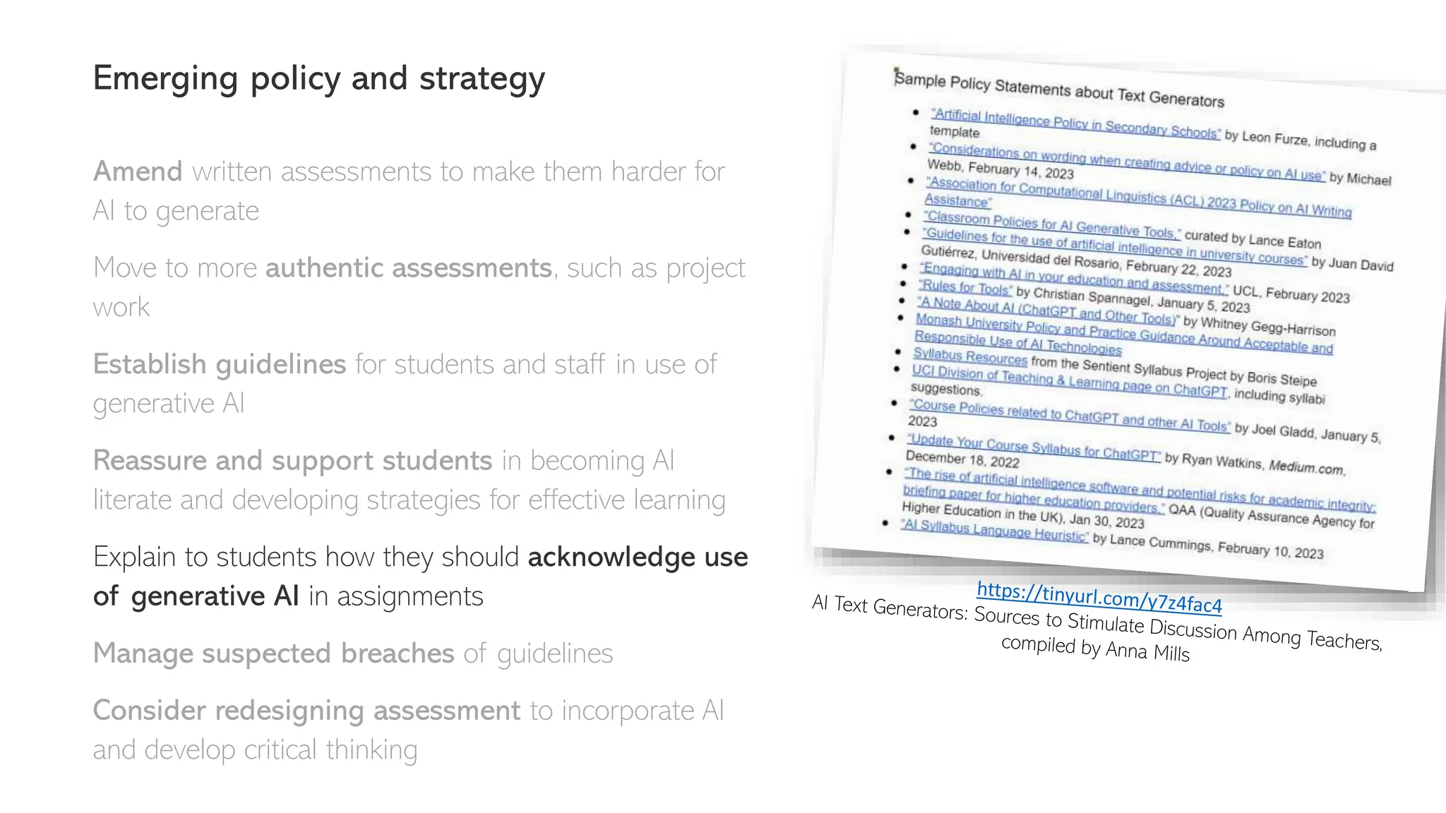 Emerging policy and strategy
Amend written assessments to make them harder for
AI to generate
Move to more authentic assessments, such as project
work
Establish guidelines for students and staff in use of
generative AI
Reassure and support students in becoming AI
literate and developing strategies for effective learning
Explain to students how they should acknowledge use
of generative AI in assignments
Manage suspected breaches of guidelines
Consider redesigning assessment to incorporate AI
and develop critical thinking
 