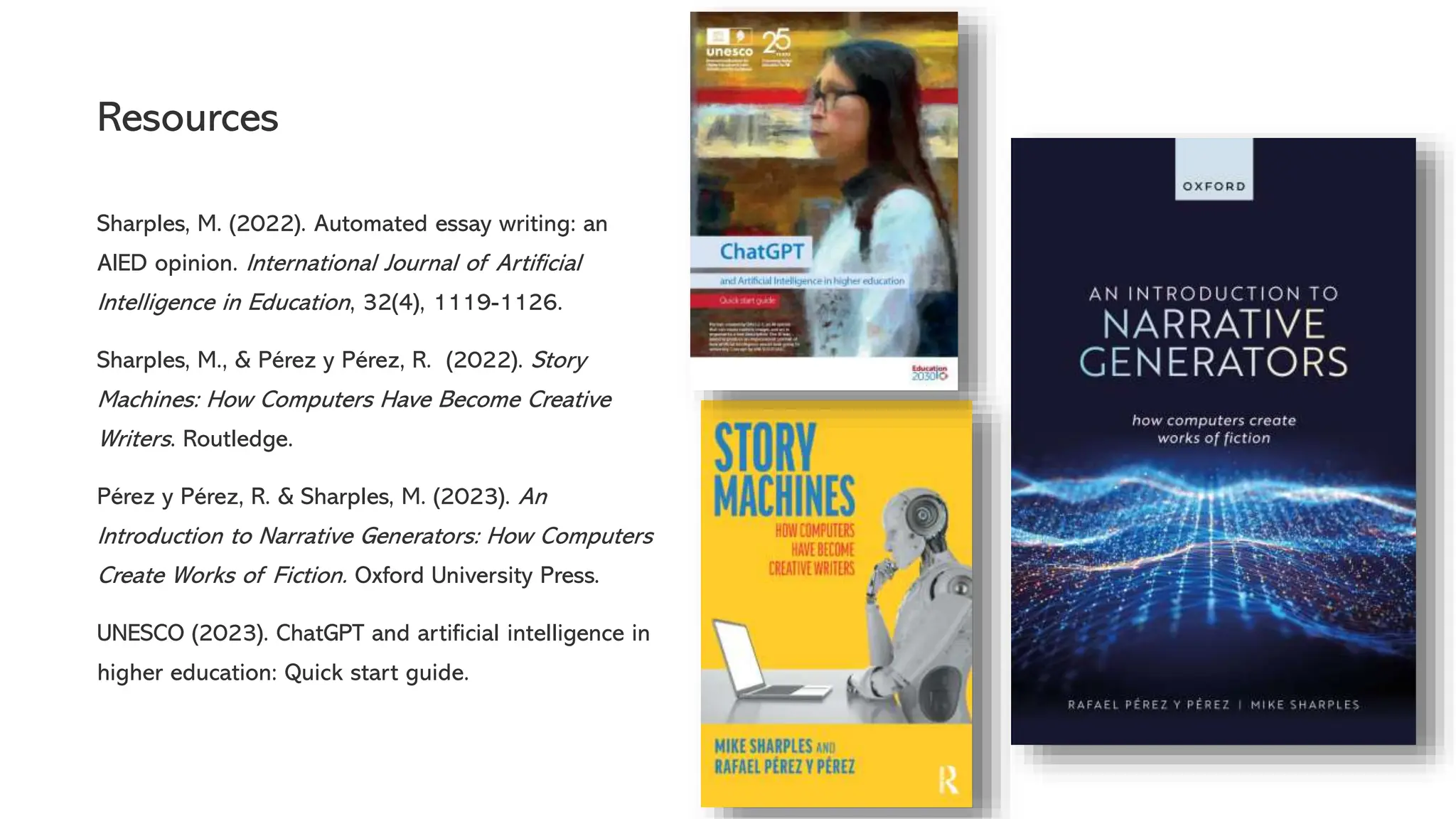 Resources
Sharples, M. (2022). Automated essay writing: an
AIED opinion. International Journal of Artificial
Intelligence in Education, 32(4), 1119-1126.
Sharples, M., & Pérez y Pérez, R. (2022). Story
Machines: How Computers Have Become Creative
Writers. Routledge.
Pérez y Pérez, R. & Sharples, M. (2023). An
Introduction to Narrative Generators: How Computers
Create Works of Fiction. Oxford University Press.
UNESCO (2023). ChatGPT and artificial intelligence in
higher education: Quick start guide.
 