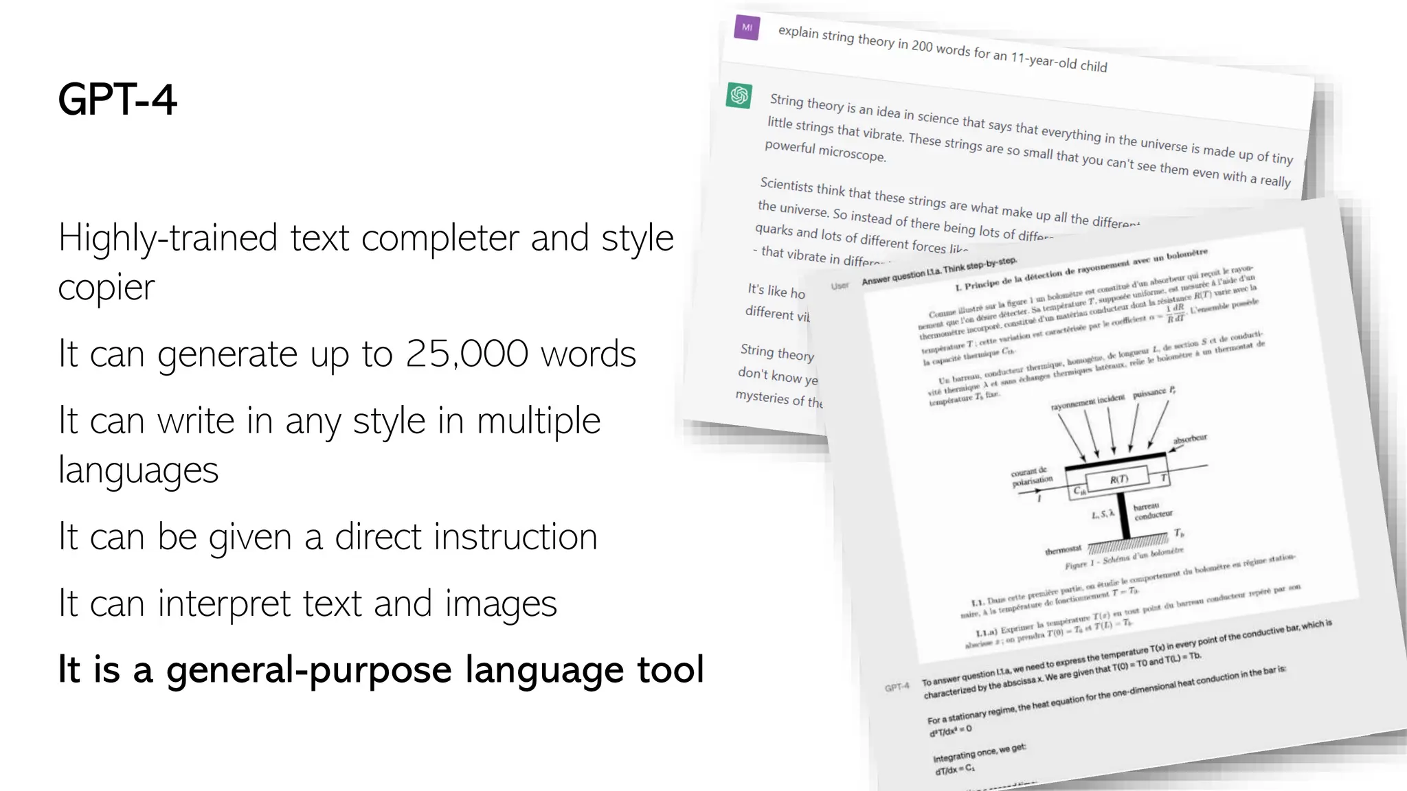 GPT-4
Highly-trained text completer and style
copier
It can generate up to 25,000 words
It can write in any style in multiple
languages
It can be given a direct instruction
It can interpret text and images
It is a general-purpose language tool
 
