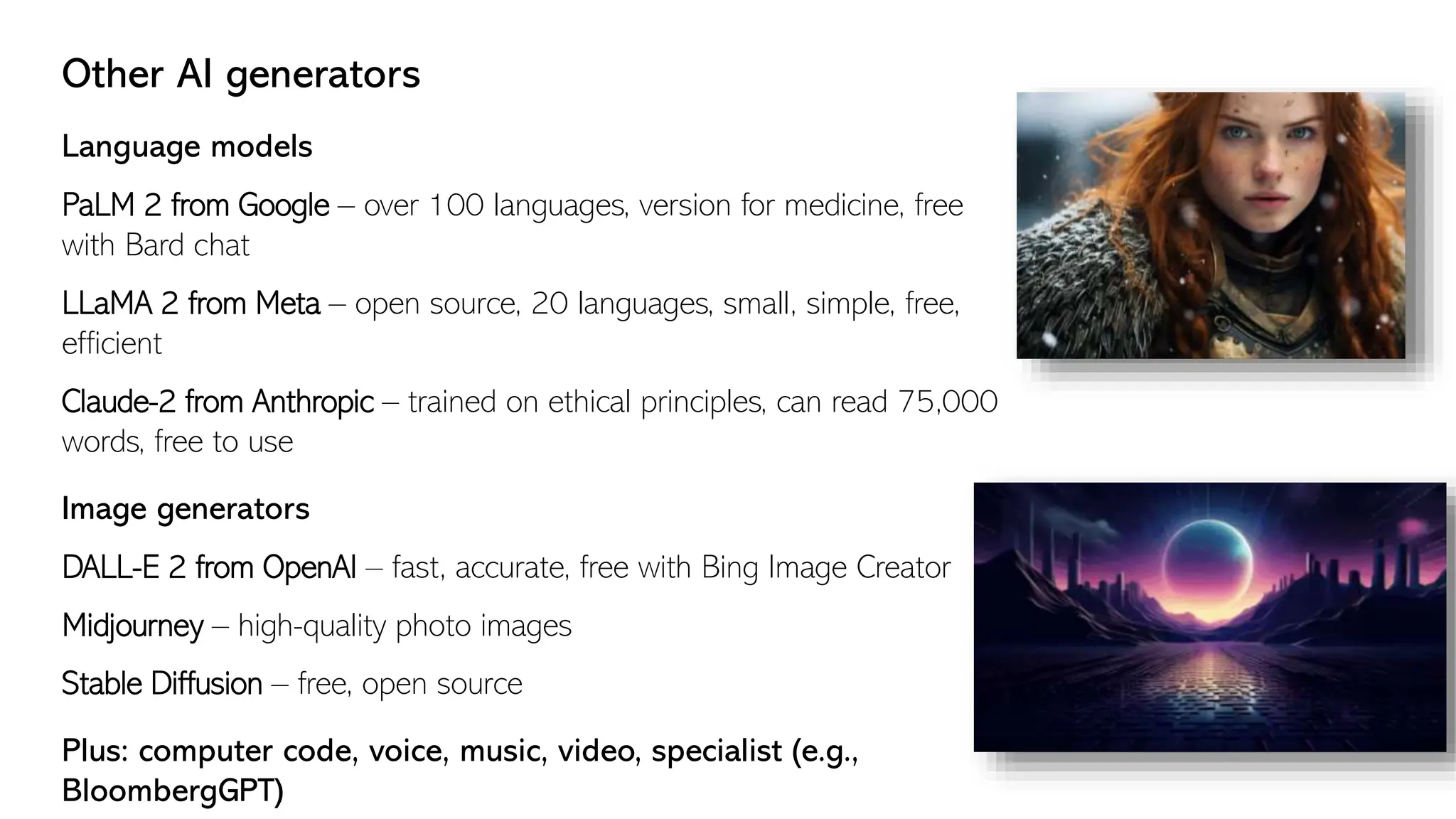 Other AI generators
Language models
PaLM 2 from Google – over 100 languages, version for medicine, free
with Bard chat
LLaMA 2 from Meta – open source, 20 languages, small, simple, free,
efficient
Claude-2 from Anthropic – trained on ethical principles, can read 75,000
words, free to use
Image generators
DALL-E 2 from OpenAI – fast, accurate, free with Bing Image Creator
Midjourney – high-quality photo images
Stable Diffusion – free, open source
Plus: computer code, voice, music, video, specialist (e.g.,
BloombergGPT)
 