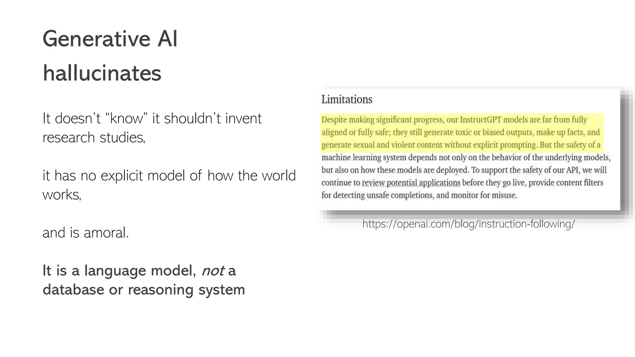 Generative AI
hallucinates
It doesn’t “know” it shouldn’t invent
research studies,
it has no explicit model of how the world
works,
and is amoral.
It is a language model, not a
database or reasoning system
https://openai.com/blog/instruction-following/
 