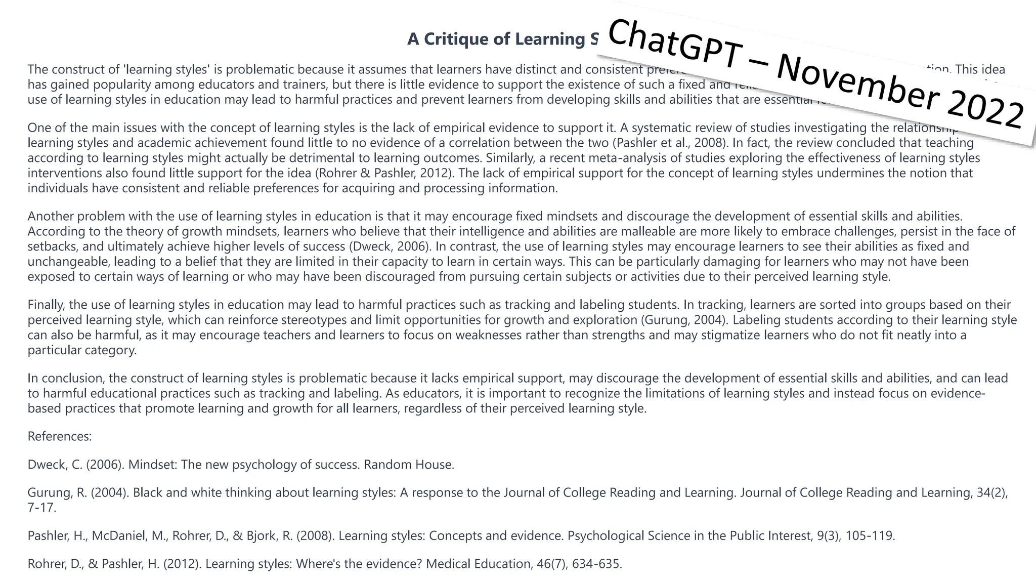 A Critique of Learning Styles
The construct of 'learning styles' is problematic because it assumes that learners have distinct and consistent preferences for acquiring and processing information. This idea
has gained popularity among educators and trainers, but there is little evidence to support the existence of such a fixed and reliable construct. Furthermore, promoting the
use of learning styles in education may lead to harmful practices and prevent learners from developing skills and abilities that are essential for success in the 21st century.
One of the main issues with the concept of learning styles is the lack of empirical evidence to support it. A systematic review of studies investigating the relationship between
learning styles and academic achievement found little to no evidence of a correlation between the two (Pashler et al., 2008). In fact, the review concluded that teaching
according to learning styles might actually be detrimental to learning outcomes. Similarly, a recent meta-analysis of studies exploring the effectiveness of learning styles
interventions also found little support for the idea (Rohrer & Pashler, 2012). The lack of empirical support for the concept of learning styles undermines the notion that
individuals have consistent and reliable preferences for acquiring and processing information.
Another problem with the use of learning styles in education is that it may encourage fixed mindsets and discourage the development of essential skills and abilities.
According to the theory of growth mindsets, learners who believe that their intelligence and abilities are malleable are more likely to embrace challenges, persist in the face of
setbacks, and ultimately achieve higher levels of success (Dweck, 2006). In contrast, the use of learning styles may encourage learners to see their abilities as fixed and
unchangeable, leading to a belief that they are limited in their capacity to learn in certain ways. This can be particularly damaging for learners who may not have been
exposed to certain ways of learning or who may have been discouraged from pursuing certain subjects or activities due to their perceived learning style.
Finally, the use of learning styles in education may lead to harmful practices such as tracking and labeling students. In tracking, learners are sorted into groups based on their
perceived learning style, which can reinforce stereotypes and limit opportunities for growth and exploration (Gurung, 2004). Labeling students according to their learning style
can also be harmful, as it may encourage teachers and learners to focus on weaknesses rather than strengths and may stigmatize learners who do not fit neatly into a
particular category.
In conclusion, the construct of learning styles is problematic because it lacks empirical support, may discourage the development of essential skills and abilities, and can lead
to harmful educational practices such as tracking and labeling. As educators, it is important to recognize the limitations of learning styles and instead focus on evidence-
based practices that promote learning and growth for all learners, regardless of their perceived learning style.
References:
Dweck, C. (2006). Mindset: The new psychology of success. Random House.
Gurung, R. (2004). Black and white thinking about learning styles: A response to the Journal of College Reading and Learning. Journal of College Reading and Learning, 34(2),
7-17.
Pashler, H., McDaniel, M., Rohrer, D., & Bjork, R. (2008). Learning styles: Concepts and evidence. Psychological Science in the Public Interest, 9(3), 105-119.
Rohrer, D., & Pashler, H. (2012). Learning styles: Where's the evidence? Medical Education, 46(7), 634-635.
 