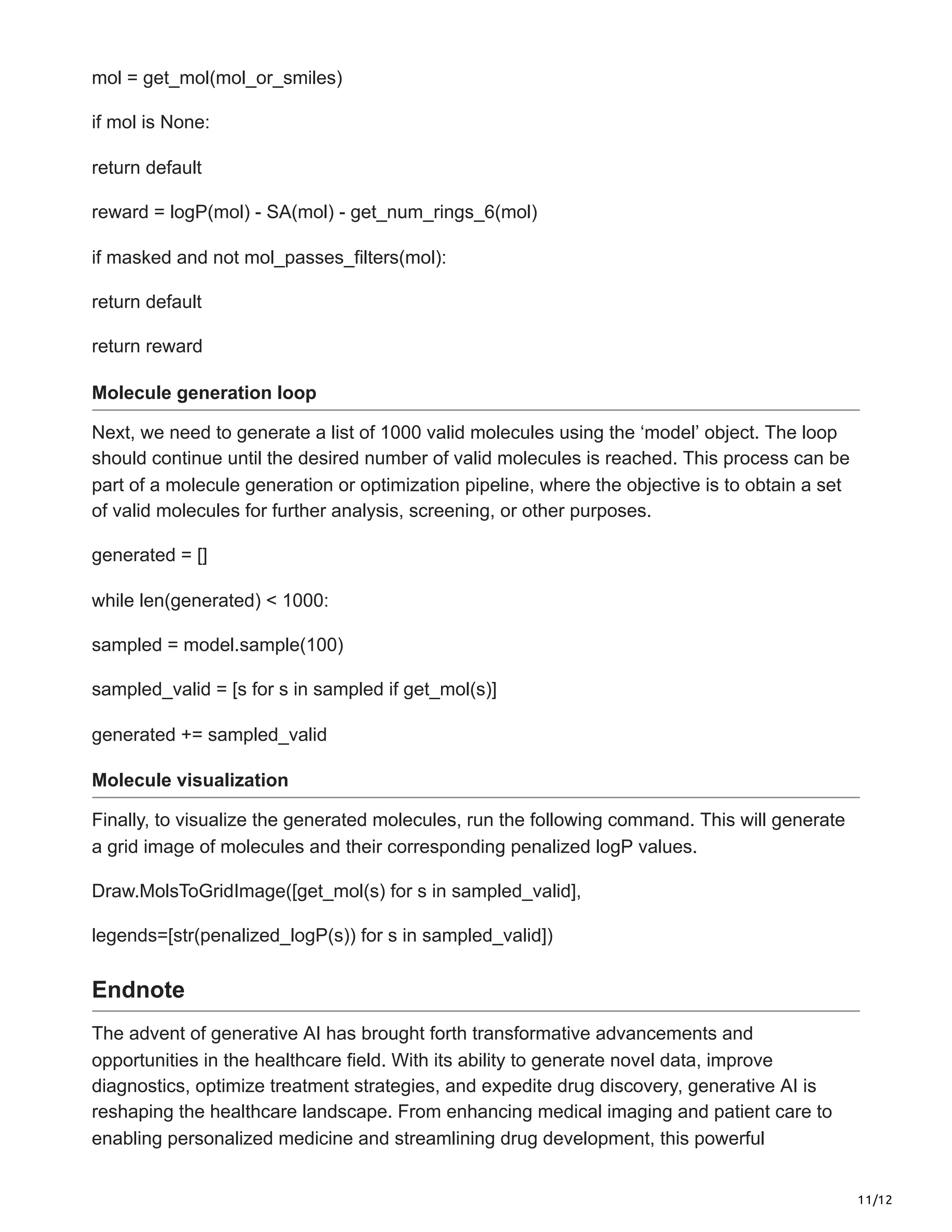 11/12
mol = get_mol(mol_or_smiles)
if mol is None:
return default
reward = logP(mol) - SA(mol) - get_num_rings_6(mol)
if masked and not mol_passes_filters(mol):
return default
return reward
Molecule generation loop
Next, we need to generate a list of 1000 valid molecules using the ‘model’ object. The loop
should continue until the desired number of valid molecules is reached. This process can be
part of a molecule generation or optimization pipeline, where the objective is to obtain a set
of valid molecules for further analysis, screening, or other purposes.
generated = []
while len(generated) < 1000:
sampled = model.sample(100)
sampled_valid = [s for s in sampled if get_mol(s)]
generated += sampled_valid
Molecule visualization
Finally, to visualize the generated molecules, run the following command. This will generate
a grid image of molecules and their corresponding penalized logP values.
Draw.MolsToGridImage([get_mol(s) for s in sampled_valid],
legends=[str(penalized_logP(s)) for s in sampled_valid])
Endnote
The advent of generative AI has brought forth transformative advancements and
opportunities in the healthcare field. With its ability to generate novel data, improve
diagnostics, optimize treatment strategies, and expedite drug discovery, generative AI is
reshaping the healthcare landscape. From enhancing medical imaging and patient care to
enabling personalized medicine and streamlining drug development, this powerful
 