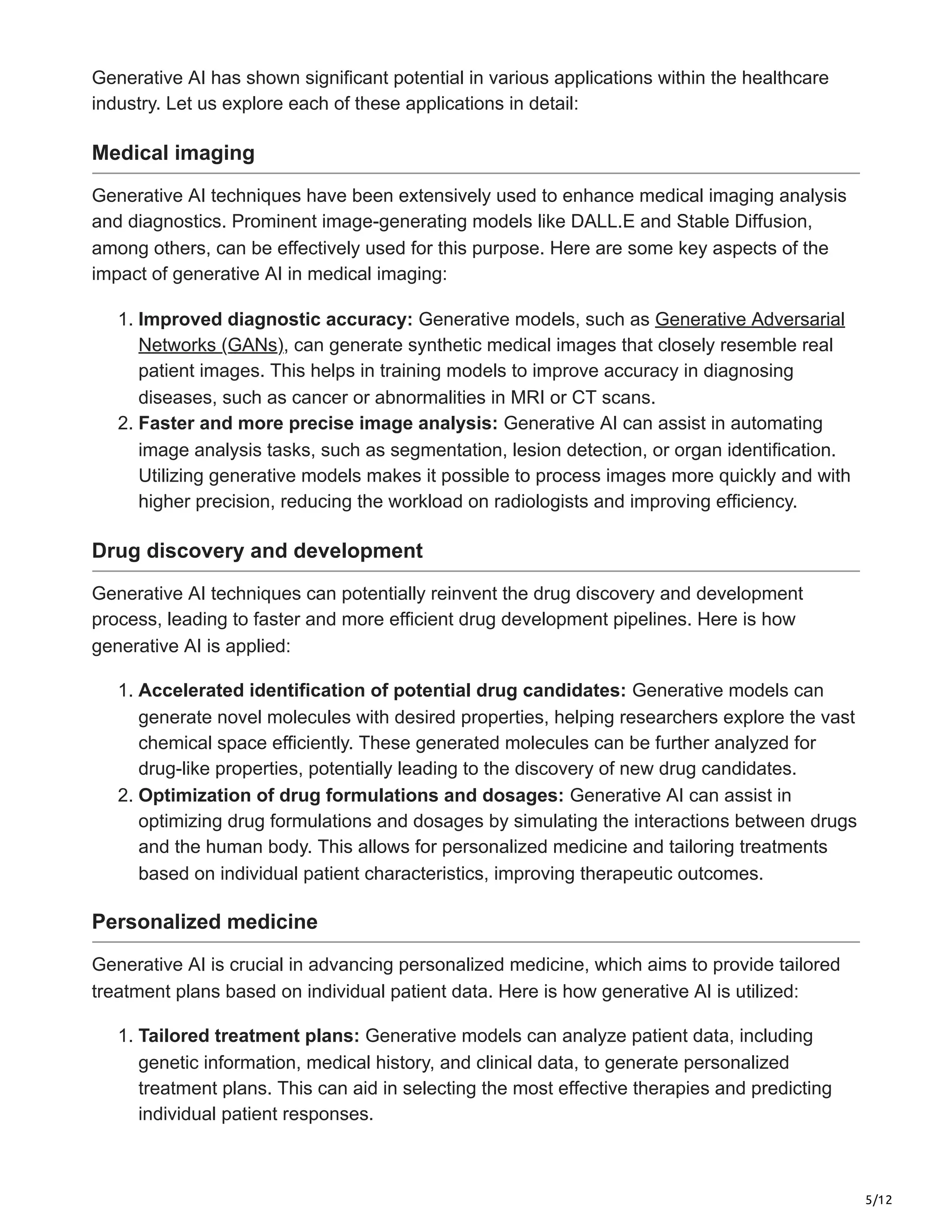 5/12
Generative AI has shown significant potential in various applications within the healthcare
industry. Let us explore each of these applications in detail:
Medical imaging
Generative AI techniques have been extensively used to enhance medical imaging analysis
and diagnostics. Prominent image-generating models like DALL.E and Stable Diffusion,
among others, can be effectively used for this purpose. Here are some key aspects of the
impact of generative AI in medical imaging:
1. Improved diagnostic accuracy: Generative models, such as Generative Adversarial
Networks (GANs), can generate synthetic medical images that closely resemble real
patient images. This helps in training models to improve accuracy in diagnosing
diseases, such as cancer or abnormalities in MRI or CT scans.
2. Faster and more precise image analysis: Generative AI can assist in automating
image analysis tasks, such as segmentation, lesion detection, or organ identification.
Utilizing generative models makes it possible to process images more quickly and with
higher precision, reducing the workload on radiologists and improving efficiency.
Drug discovery and development
Generative AI techniques can potentially reinvent the drug discovery and development
process, leading to faster and more efficient drug development pipelines. Here is how
generative AI is applied:
1. Accelerated identification of potential drug candidates: Generative models can
generate novel molecules with desired properties, helping researchers explore the vast
chemical space efficiently. These generated molecules can be further analyzed for
drug-like properties, potentially leading to the discovery of new drug candidates.
2. Optimization of drug formulations and dosages: Generative AI can assist in
optimizing drug formulations and dosages by simulating the interactions between drugs
and the human body. This allows for personalized medicine and tailoring treatments
based on individual patient characteristics, improving therapeutic outcomes.
Personalized medicine
Generative AI is crucial in advancing personalized medicine, which aims to provide tailored
treatment plans based on individual patient data. Here is how generative AI is utilized:
1. Tailored treatment plans: Generative models can analyze patient data, including
genetic information, medical history, and clinical data, to generate personalized
treatment plans. This can aid in selecting the most effective therapies and predicting
individual patient responses.
 