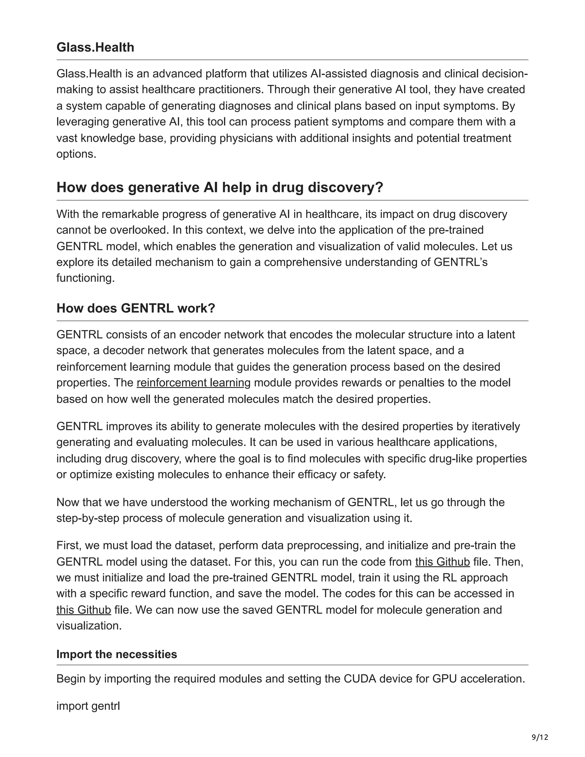 9/12
Glass.Health
Glass.Health is an advanced platform that utilizes AI-assisted diagnosis and clinical decision-
making to assist healthcare practitioners. Through their generative AI tool, they have created
a system capable of generating diagnoses and clinical plans based on input symptoms. By
leveraging generative AI, this tool can process patient symptoms and compare them with a
vast knowledge base, providing physicians with additional insights and potential treatment
options.
How does generative AI help in drug discovery?
With the remarkable progress of generative AI in healthcare, its impact on drug discovery
cannot be overlooked. In this context, we delve into the application of the pre-trained
GENTRL model, which enables the generation and visualization of valid molecules. Let us
explore its detailed mechanism to gain a comprehensive understanding of GENTRL’s
functioning.
How does GENTRL work?
GENTRL consists of an encoder network that encodes the molecular structure into a latent
space, a decoder network that generates molecules from the latent space, and a
reinforcement learning module that guides the generation process based on the desired
properties. The reinforcement learning module provides rewards or penalties to the model
based on how well the generated molecules match the desired properties.
GENTRL improves its ability to generate molecules with the desired properties by iteratively
generating and evaluating molecules. It can be used in various healthcare applications,
including drug discovery, where the goal is to find molecules with specific drug-like properties
or optimize existing molecules to enhance their efficacy or safety.
Now that we have understood the working mechanism of GENTRL, let us go through the
step-by-step process of molecule generation and visualization using it.
First, we must load the dataset, perform data preprocessing, and initialize and pre-train the
GENTRL model using the dataset. For this, you can run the code from this Github file. Then,
we must initialize and load the pre-trained GENTRL model, train it using the RL approach
with a specific reward function, and save the model. The codes for this can be accessed in
this Github file. We can now use the saved GENTRL model for molecule generation and
visualization.
Import the necessities
Begin by importing the required modules and setting the CUDA device for GPU acceleration.
import gentrl
 