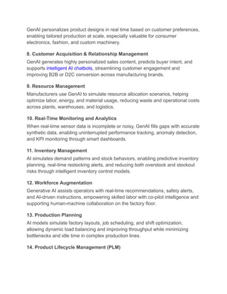 GenAI personalizes product designs in real time based on customer preferences,
enabling tailored production at scale, especially valuable for consumer
electronics, fashion, and custom machinery.
8. Customer Acquisition & Relationship Management
GenAI generates highly personalized sales content, predicts buyer intent, and
supports intelligent AI chatbots, streamlining customer engagement and
improving B2B or D2C conversion across manufacturing brands.
9. Resource Management
Manufacturers use GenAI to simulate resource allocation scenarios, helping
optimize labor, energy, and material usage, reducing waste and operational costs
across plants, warehouses, and logistics.
10. Real-Time Monitoring and Analytics
When real-time sensor data is incomplete or noisy, GenAI fills gaps with accurate
synthetic data, enabling uninterrupted performance tracking, anomaly detection,
and KPI monitoring through smart dashboards.
11. Inventory Management
AI simulates demand patterns and stock behaviors, enabling predictive inventory
planning, real-time restocking alerts, and reducing both overstock and stockout
risks through intelligent inventory control models.
12. Workforce Augmentation
Generative AI assists operators with real-time recommendations, safety alerts,
and AI-driven instructions, empowering skilled labor with co-pilot intelligence and
supporting human-machine collaboration on the factory floor.
13. Production Planning
AI models simulate factory layouts, job scheduling, and shift optimization,
allowing dynamic load balancing and improving throughput while minimizing
bottlenecks and idle time in complex production lines.
14. Product Lifecycle Management (PLM)
 