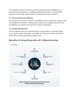 From design to decommissioning, GenAI supports lifecycle intelligence by
generating documentation, simulating product performance, and predicting
upgrade or end-of-life opportunities for sustainable product evolution.
15. Enhanced Decision-Making
Executives use GenAI to run what-if simulations across production, supply chain,
and budgeting scenarios, enabling faster, data-driven strategic decisions with
quantifiable risk analysis and real-time outcome predictions.
16. Energy Management
GenAI analyzes past and predicted energy usage patterns, optimizes power
consumption across processes, and helps manufacturers meet sustainability
goals while lowering operational energy costs.
Benefits of Using Generative AI in Manufacturing
 