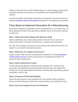 Without proper planning, GenAI implementation can disrupt legacy infrastructure,
leading to operational downtime or incompatibility with existing MES/ERP
systems.
Avoid these pitfalls with strategic Generative AI Integration Services and secure,
scalable enterprise software development tailored for manufacturing ecosystems.
5 Key Steps to Implement Generative AI in Manufacturing
Successful integration of generative AI for manufacturing isn’t just about tech, it’s
about aligning innovation with operational strategy. Here’s a structured roadmap
to guide you:
Step 1: Define Use Cases Aligned with Business Goals
Start by identifying clear, measurable problems that GenAI can solve, be it
design optimization, predictive maintenance, or supply chain forecasting.
Our Gen AI Consultancy Services help you discover the highest ROI-driven use
cases for your specific manufacturing setup.
Step 2: Modernize Your Digital Infrastructure
Legacy systems often lack the interoperability needed for AI. Adopt application
modernization services to build a cloud-ready, AI-compatible foundation for
seamless GenAI deployment.
Step 3: Build a Data-Driven Culture
Curate high-quality datasets, streamline data collection from machines and
processes, and establish secure data governance protocols. We support this
through end-to-end AI development services, including data engineering, pipeline
automation, and ML Ops.
Step 4: Develop and Pilot GenAI Models
Start with pilot programs using scalable tools and synthetic data simulations.
Focus on iterative learning, performance benchmarking, and model fine-tuning.
Step 5: Scale and Integrate Across the Enterprise
 