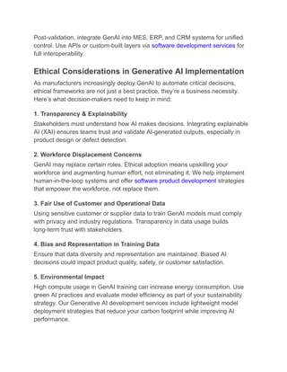 Post-validation, integrate GenAI into MES, ERP, and CRM systems for unified
control. Use APIs or custom-built layers via software development services for
full interoperability.
Ethical Considerations in Generative AI Implementation
As manufacturers increasingly deploy GenAI to automate critical decisions,
ethical frameworks are not just a best practice, they’re a business necessity.
Here’s what decision-makers need to keep in mind:
1. Transparency & Explainability
Stakeholders must understand how AI makes decisions. Integrating explainable
AI (XAI) ensures teams trust and validate AI-generated outputs, especially in
product design or defect detection.
2. Workforce Displacement Concerns
GenAI may replace certain roles. Ethical adoption means upskilling your
workforce and augmenting human effort, not eliminating it. We help implement
human-in-the-loop systems and offer software product development strategies
that empower the workforce, not replace them.
3. Fair Use of Customer and Operational Data
Using sensitive customer or supplier data to train GenAI models must comply
with privacy and industry regulations. Transparency in data usage builds
long-term trust with stakeholders.
4. Bias and Representation in Training Data
Ensure that data diversity and representation are maintained. Biased AI
decisions could impact product quality, safety, or customer satisfaction.
5. Environmental Impact
High compute usage in GenAI training can increase energy consumption. Use
green AI practices and evaluate model efficiency as part of your sustainability
strategy. Our Generative AI development services include lightweight model
deployment strategies that reduce your carbon footprint while improving AI
performance.
 