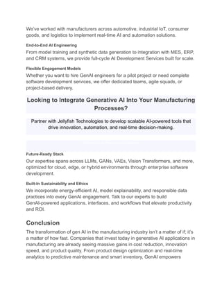 We’ve worked with manufacturers across automotive, industrial IoT, consumer
goods, and logistics to implement real-time AI and automation solutions.
End-to-End AI Engineering
From model training and synthetic data generation to integration with MES, ERP,
and CRM systems, we provide full-cycle AI Development Services built for scale.
Flexible Engagement Models
Whether you want to hire GenAI engineers for a pilot project or need complete
software development services, we offer dedicated teams, agile squads, or
project-based delivery.
Looking to Integrate Generative AI Into Your Manufacturing
Processes?
Partner with Jellyfish Technologies to develop scalable AI-powered tools that
drive innovation, automation, and real-time decision-making.
Schedule a Free Consultation
Future-Ready Stack
Our expertise spans across LLMs, GANs, VAEs, Vision Transformers, and more,
optimized for cloud, edge, or hybrid environments through enterprise software
development.
Built-In Sustainability and Ethics
We incorporate energy-efficient AI, model explainability, and responsible data
practices into every GenAI engagement. Talk to our experts to build
GenAI-powered applications, interfaces, and workflows that elevate productivity
and ROI.
Conclusion
The transformation of gen AI in the manufacturing industry isn’t a matter of if; it’s
a matter of how fast. Companies that invest today in generative AI applications in
manufacturing are already seeing massive gains in cost reduction, innovation
speed, and product quality. From product design optimization and real-time
analytics to predictive maintenance and smart inventory, GenAI empowers
 