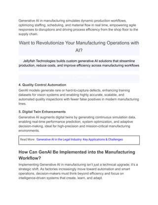 Generative AI in manufacturing simulates dynamic production workflows,
optimizing staffing, scheduling, and material flow in real time, empowering agile
responses to disruptions and driving process efficiency from the shop floor to the
supply chain.
Want to Revolutionize Your Manufacturing Operations with
AI?
Jellyfish Technologies builds custom generative AI solutions that streamline
production, reduce costs, and improve efficiency across manufacturing workflows
Schedule a Free Consultation
4. Quality Control Automation
GenAI models generate rare or hard-to-capture defects, enhancing training
datasets for vision systems and enabling highly accurate, scalable, and
automated quality inspections with fewer false positives in modern manufacturing
lines.
5. Digital Twin Enhancements
Generative AI augments digital twins by generating continuous simulation data,
enabling real-time performance prediction, system optimization, and adaptive
decision-making, ideal for high-precision and mission-critical manufacturing
environments.
Read More: Generative AI in the Legal Industry: Key Applications & Challenges
How Can GenAI Be Implemented into the Manufacturing
Workflow?
Implementing Generative AI in manufacturing isn’t just a technical upgrade; it’s a
strategic shift. As factories increasingly move toward automation and smart
operations, decision-makers must think beyond efficiency and focus on
intelligence-driven systems that create, learn, and adapt.
 