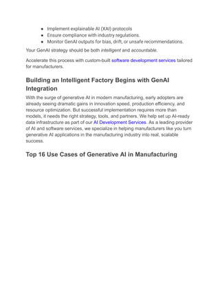 ●​ Implement explainable AI (XAI) protocols
●​ Ensure compliance with industry regulations.
●​ Monitor GenAI outputs for bias, drift, or unsafe recommendations.
Your GenAI strategy should be both intelligent and accountable.
Accelerate this process with custom-built software development services tailored
for manufacturers.
Building an Intelligent Factory Begins with GenAI
Integration
With the surge of generative AI in modern manufacturing, early adopters are
already seeing dramatic gains in innovation speed, production efficiency, and
resource optimization. But successful implementation requires more than
models, it needs the right strategy, tools, and partners. We help set up AI-ready
data infrastructure as part of our AI Development Services. As a leading provider
of AI and software services, we specialize in helping manufacturers like you turn
generative AI applications in the manufacturing industry into real, scalable
success.
Top 16 Use Cases of Generative AI in Manufacturing
 
