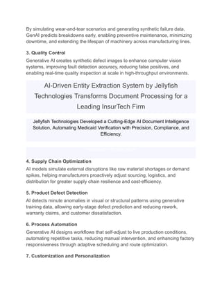 By simulating wear-and-tear scenarios and generating synthetic failure data,
GenAI predicts breakdowns early, enabling preventive maintenance, minimizing
downtime, and extending the lifespan of machinery across manufacturing lines.
3. Quality Control
Generative AI creates synthetic defect images to enhance computer vision
systems, improving fault detection accuracy, reducing false positives, and
enabling real-time quality inspection at scale in high-throughput environments.
AI-Driven Entity Extraction System by Jellyfish
Technologies Transforms Document Processing for a
Leading InsurTech Firm
Jellyfish Technologies Developed a Cutting-Edge AI Document Intelligence
Solution, Automating Medicaid Verification with Precision, Compliance, and
Efficiency.
Download Full Case Study
4. Supply Chain Optimization
AI models simulate external disruptions like raw material shortages or demand
spikes, helping manufacturers proactively adjust sourcing, logistics, and
distribution for greater supply chain resilience and cost-efficiency.
5. Product Defect Detection
AI detects minute anomalies in visual or structural patterns using generative
training data, allowing early-stage defect prediction and reducing rework,
warranty claims, and customer dissatisfaction.
6. Process Automation
Generative AI designs workflows that self-adjust to live production conditions,
automating repetitive tasks, reducing manual intervention, and enhancing factory
responsiveness through adaptive scheduling and route optimization.
7. Customization and Personalization
 