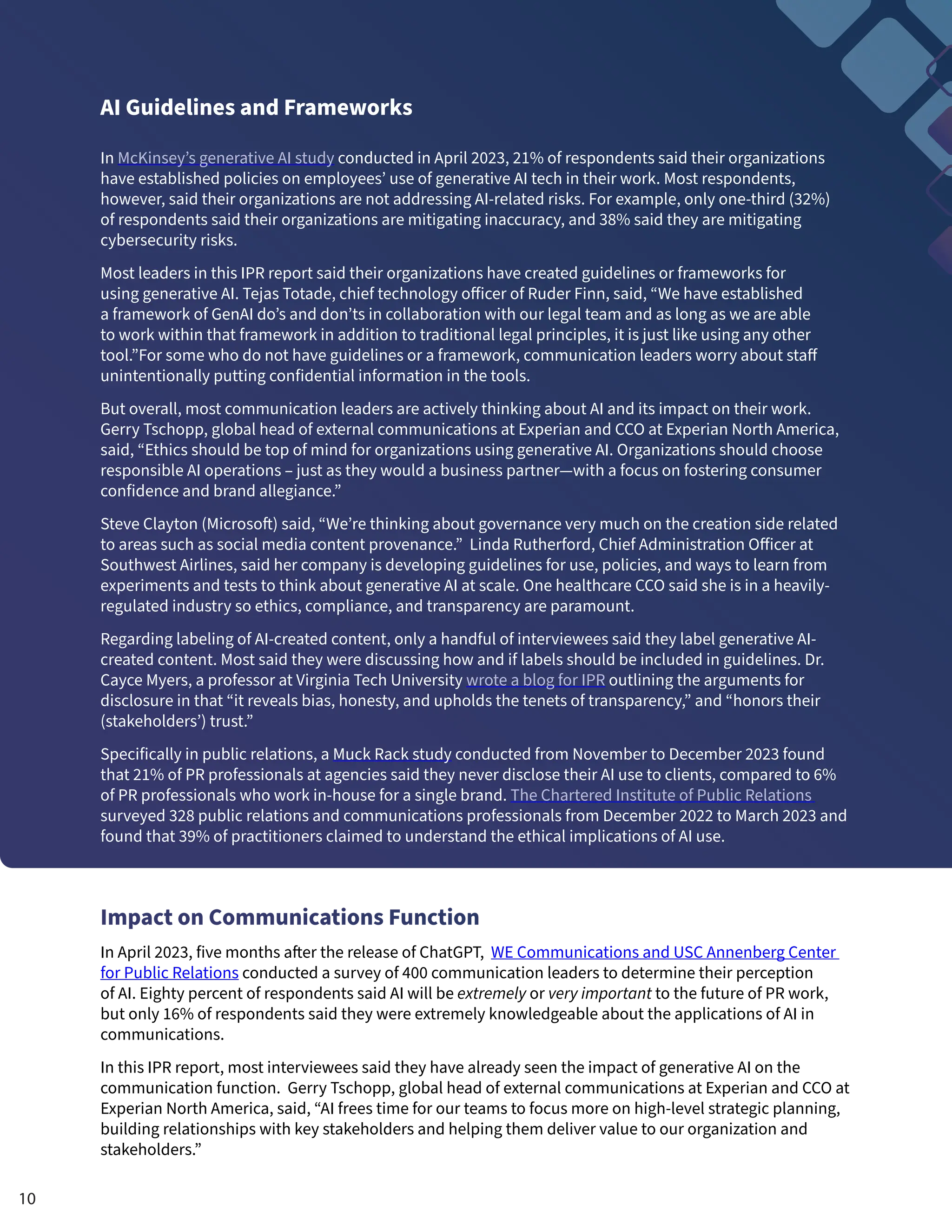 AI Guidelines and Frameworks
In McKinsey’s generative AI study conducted in April 2023, 21% of respondents said their organizations
have established policies on employees’ use of generative AI tech in their work. Most respondents,
however, said their organizations are not addressing AI-related risks. For example, only one-third (32%)
of respondents said their organizations are mitigating inaccuracy, and 38% said they are mitigating
cybersecurity risks.
Most leaders in this IPR report said their organizations have created guidelines or frameworks for
using generative AI. Tejas Totade, chief technology officer of Ruder Finn, said, “We have established
a framework of GenAI do’s and don’ts in collaboration with our legal team and as long as we are able
to work within that framework in addition to traditional legal principles, it is just like using any other
tool.”For some who do not have guidelines or a framework, communication leaders worry about staff
unintentionally putting confidential information in the tools.
But overall, most communication leaders are actively thinking about AI and its impact on their work.
Gerry Tschopp, global head of external communications at Experian and CCO at Experian North America,
said, “Ethics should be top of mind for organizations using generative AI. Organizations should choose
responsible AI operations – just as they would a business partner—with a focus on fostering consumer
confidence and brand allegiance.”
Steve Clayton (Microsoft) said, “We’re thinking about governance very much on the creation side related
to areas such as social media content provenance.” Linda Rutherford, Chief Administration Officer at
Southwest Airlines, said her company is developing guidelines for use, policies, and ways to learn from
experiments and tests to think about generative AI at scale. One healthcare CCO said she is in a heavily-
regulated industry so ethics, compliance, and transparency are paramount.
Regarding labeling of AI-created content, only a handful of interviewees said they label generative AI-
created content. Most said they were discussing how and if labels should be included in guidelines. Dr.
Cayce Myers, a professor at Virginia Tech University wrote a blog for IPR outlining the arguments for
disclosure in that “it reveals bias, honesty, and upholds the tenets of transparency,” and “honors their
(stakeholders’) trust.”
Specifically in public relations, a Muck Rack study conducted from November to December 2023 found
that 21% of PR professionals at agencies said they never disclose their AI use to clients, compared to 6%
of PR professionals who work in-house for a single brand. The Chartered Institute of Public Relations
surveyed 328 public relations and communications professionals from December 2022 to March 2023 and
found that 39% of practitioners claimed to understand the ethical implications of AI use.
Impact on Communications Function
In April 2023, five months after the release of ChatGPT, WE Communications and USC Annenberg Center
for Public Relations conducted a survey of 400 communication leaders to determine their perception
of AI. Eighty percent of respondents said AI will be extremely or very important to the future of PR work,
but only 16% of respondents said they were extremely knowledgeable about the applications of AI in
communications.
In this IPR report, most interviewees said they have already seen the impact of generative AI on the
communication function. Gerry Tschopp, global head of external communications at Experian and CCO at
Experian North America, said, “AI frees time for our teams to focus more on high-level strategic planning,
building relationships with key stakeholders and helping them deliver value to our organization and
stakeholders.”
10
 