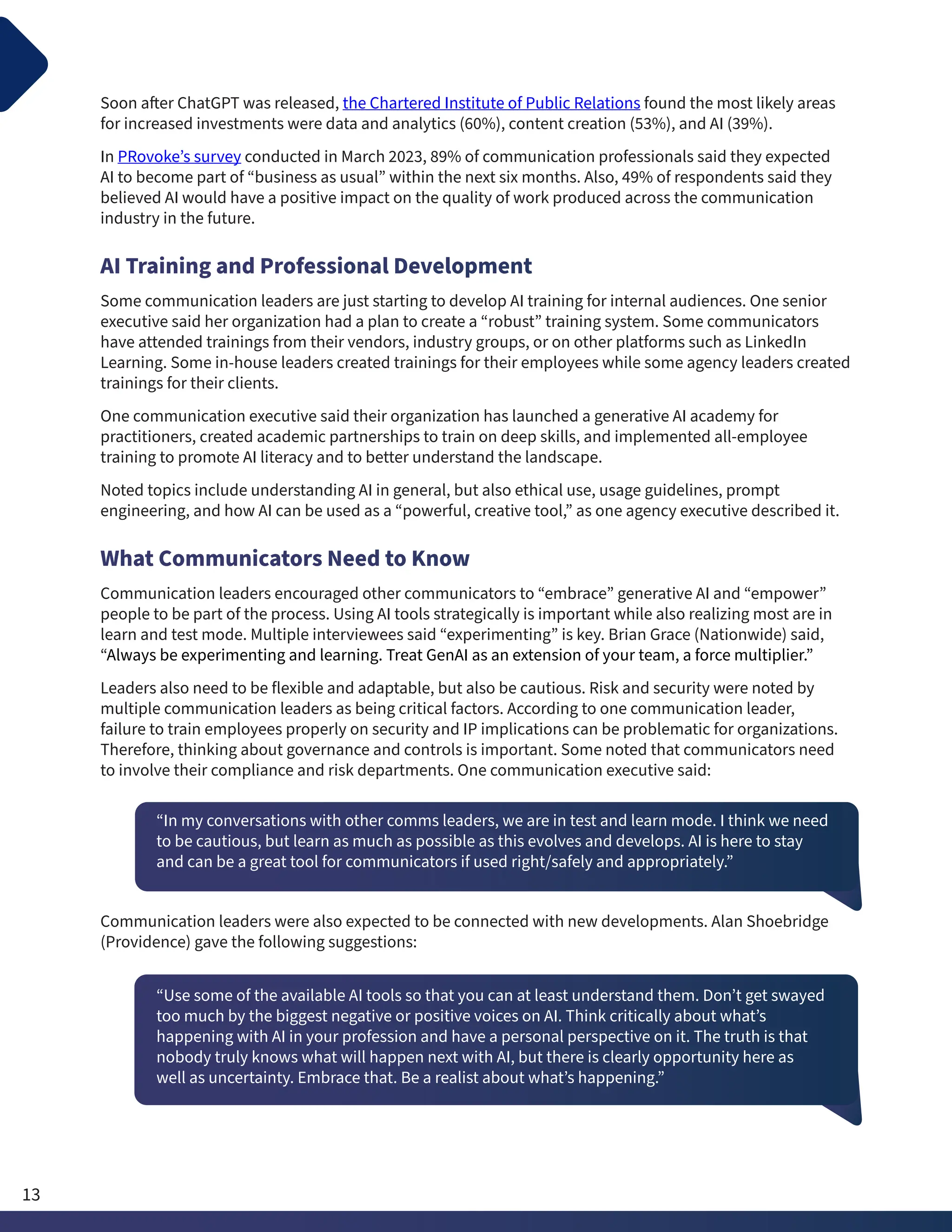 Soon after ChatGPT was released, the Chartered Institute of Public Relations found the most likely areas
for increased investments were data and analytics (60%), content creation (53%), and AI (39%).
In PRovoke’s survey conducted in March 2023, 89% of communication professionals said they expected
AI to become part of “business as usual” within the next six months. Also, 49% of respondents said they
believed AI would have a positive impact on the quality of work produced across the communication
industry in the future.
AI Training and Professional Development
Some communication leaders are just starting to develop AI training for internal audiences. One senior
executive said her organization had a plan to create a “robust” training system. Some communicators
have attended trainings from their vendors, industry groups, or on other platforms such as LinkedIn
Learning. Some in-house leaders created trainings for their employees while some agency leaders created
trainings for their clients.
One communication executive said their organization has launched a generative AI academy for
practitioners, created academic partnerships to train on deep skills, and implemented all-employee
training to promote AI literacy and to better understand the landscape.
Noted topics include understanding AI in general, but also ethical use, usage guidelines, prompt
engineering, and how AI can be used as a “powerful, creative tool,” as one agency executive described it.
What Communicators Need to Know
Communication leaders encouraged other communicators to “embrace” generative AI and “empower”
people to be part of the process. Using AI tools strategically is important while also realizing most are in
learn and test mode. Multiple interviewees said “experimenting” is key. Brian Grace (Nationwide) said,
“Always be experimenting and learning. Treat GenAI as an extension of your team, a force multiplier.”
Leaders also need to be flexible and adaptable, but also be cautious. Risk and security were noted by
multiple communication leaders as being critical factors. According to one communication leader,
failure to train employees properly on security and IP implications can be problematic for organizations.
Therefore, thinking about governance and controls is important. Some noted that communicators need
to involve their compliance and risk departments. One communication executive said:
“In my conversations with other comms leaders, we are in test and learn mode. I think we need
to be cautious, but learn as much as possible as this evolves and develops. AI is here to stay
and can be a great tool for communicators if used right/safely and appropriately.”
Communication leaders were also expected to be connected with new developments. Alan Shoebridge
(Providence) gave the following suggestions:
“Use some of the available AI tools so that you can at least understand them. Don’t get swayed
too much by the biggest negative or positive voices on AI. Think critically about what’s
happening with AI in your profession and have a personal perspective on it. The truth is that
nobody truly knows what will happen next with AI, but there is clearly opportunity here as
well as uncertainty. Embrace that. Be a realist about what’s happening.”
13
 