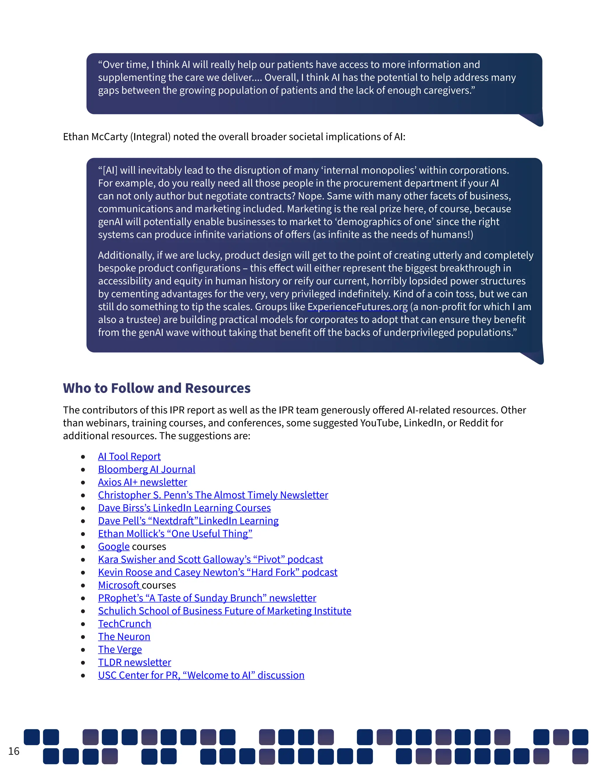 “Over time, I think AI will really help our patients have access to more information and
supplementing the care we deliver.... Overall, I think AI has the potential to help address many
gaps between the growing population of patients and the lack of enough caregivers.”
Ethan McCarty (Integral) noted the overall broader societal implications of AI:
“[AI] will inevitably lead to the disruption of many ‘internal monopolies’ within corporations.
For example, do you really need all those people in the procurement department if your AI
can not only author but negotiate contracts? Nope. Same with many other facets of business,
communications and marketing included. Marketing is the real prize here, of course, because
genAI will potentially enable businesses to market to ‘demographics of one’ since the right
systems can produce infinite variations of offers (as infinite as the needs of humans!)
Additionally, if we are lucky, product design will get to the point of creating utterly and completely
bespoke product configurations – this effect will either represent the biggest breakthrough in
accessibility and equity in human history or reify our current, horribly lopsided power structures
by cementing advantages for the very, very privileged indefinitely. Kind of a coin toss, but we can
still do something to tip the scales. Groups like ExperienceFutures.org (a non-profit for which I am
also a trustee) are building practical models for corporates to adopt that can ensure they benefit
from the genAI wave without taking that benefit off the backs of underprivileged populations.”
Who to Follow and Resources
The contributors of this IPR report as well as the IPR team generously offered AI-related resources. Other
than webinars, training courses, and conferences, some suggested YouTube, LinkedIn, or Reddit for
additional resources. The suggestions are:
• AI Tool Report
• Bloomberg AI Journal
• Axios AI+ newsletter
• Christopher S. Penn’s The Almost Timely Newsletter
• Dave Birss’s LinkedIn Learning Courses
• Dave Pell’s “Nextdraft”LinkedIn Learning
• Ethan Mollick’s “One Useful Thing”
• Google courses
• Kara Swisher and Scott Galloway’s “Pivot” podcast
• Kevin Roose and Casey Newton’s “Hard Fork” podcast
• Microsoft courses
• PRophet’s “A Taste of Sunday Brunch” newsletter
• Schulich School of Business Future of Marketing Institute
• TechCrunch
• The Neuron
• The Verge
• TLDR newsletter
• USC Center for PR, “Welcome to AI” discussion
16
 