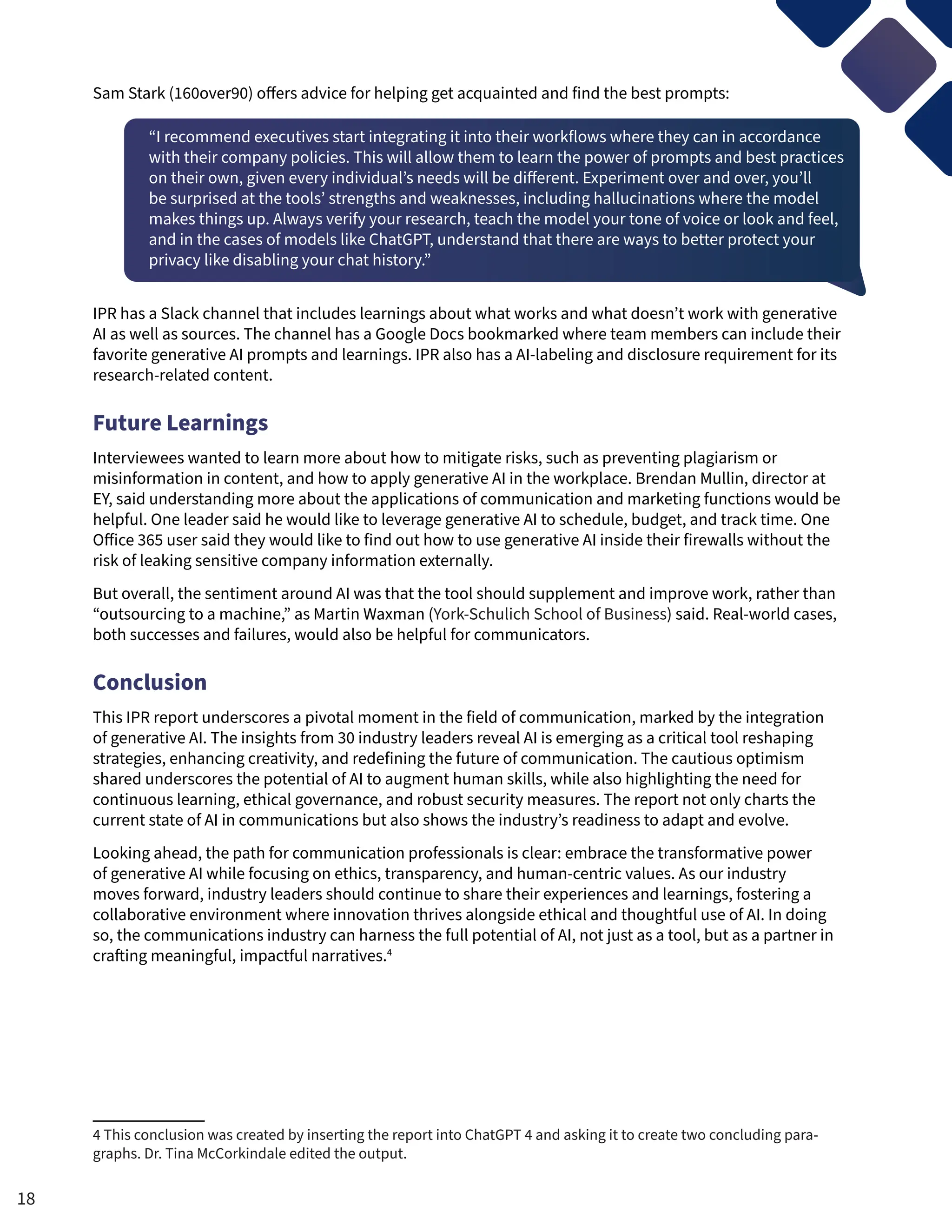 Sam Stark (160over90) offers advice for helping get acquainted and find the best prompts:
“I recommend executives start integrating it into their workflows where they can in accordance
with their company policies. This will allow them to learn the power of prompts and best practices
on their own, given every individual’s needs will be different. Experiment over and over, you’ll
be surprised at the tools’ strengths and weaknesses, including hallucinations where the model
makes things up. Always verify your research, teach the model your tone of voice or look and feel,
and in the cases of models like ChatGPT, understand that there are ways to better protect your
privacy like disabling your chat history.”
IPR has a Slack channel that includes learnings about what works and what doesn’t work with generative
AI as well as sources. The channel has a Google Docs bookmarked where team members can include their
favorite generative AI prompts and learnings. IPR also has a AI-labeling and disclosure requirement for its
research-related content.
Future Learnings
Interviewees wanted to learn more about how to mitigate risks, such as preventing plagiarism or
misinformation in content, and how to apply generative AI in the workplace. Brendan Mullin, director at
EY, said understanding more about the applications of communication and marketing functions would be
helpful. One leader said he would like to leverage generative AI to schedule, budget, and track time. One
Office 365 user said they would like to find out how to use generative AI inside their firewalls without the
risk of leaking sensitive company information externally.
But overall, the sentiment around AI was that the tool should supplement and improve work, rather than
“outsourcing to a machine,” as Martin Waxman (York-Schulich School of Business) said. Real-world cases,
both successes and failures, would also be helpful for communicators.
Conclusion
This IPR report underscores a pivotal moment in the field of communication, marked by the integration
of generative AI. The insights from 30 industry leaders reveal AI is emerging as a critical tool reshaping
strategies, enhancing creativity, and redefining the future of communication. The cautious optimism
shared underscores the potential of AI to augment human skills, while also highlighting the need for
continuous learning, ethical governance, and robust security measures. The report not only charts the
current state of AI in communications but also shows the industry’s readiness to adapt and evolve.
Looking ahead, the path for communication professionals is clear: embrace the transformative power
of generative AI while focusing on ethics, transparency, and human-centric values. As our industry
moves forward, industry leaders should continue to share their experiences and learnings, fostering a
collaborative environment where innovation thrives alongside ethical and thoughtful use of AI. In doing
so, the communications industry can harness the full potential of AI, not just as a tool, but as a partner in
crafting meaningful, impactful narratives.4
4 This conclusion was created by inserting the report into ChatGPT 4 and asking it to create two concluding para-
graphs. Dr. Tina McCorkindale edited the output.
18
 