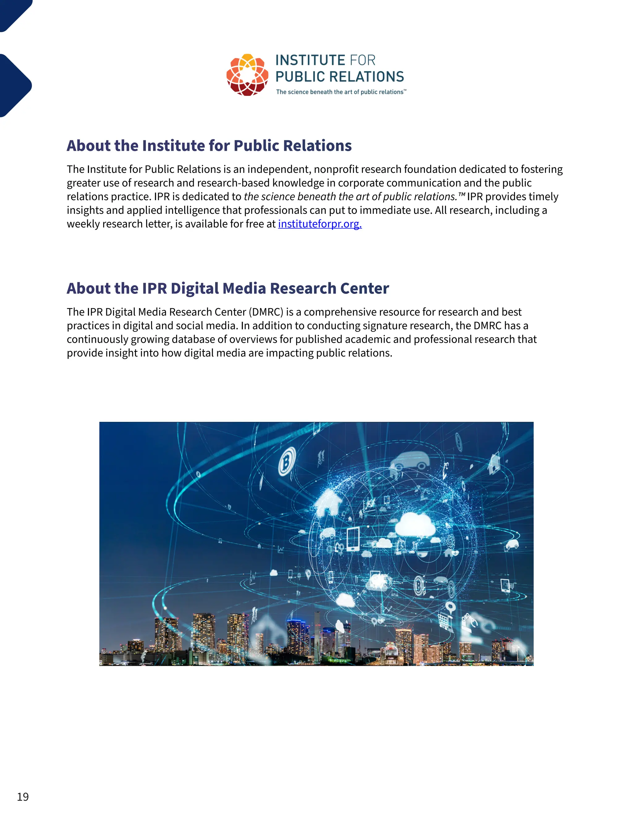 About the Institute for Public Relations
The Institute for Public Relations is an independent, nonprofit research foundation dedicated to fostering
greater use of research and research-based knowledge in corporate communication and the public
relations practice. IPR is dedicated to the science beneath the art of public relations.™ IPR provides timely
insights and applied intelligence that professionals can put to immediate use. All research, including a
weekly research letter, is available for free at instituteforpr.org.
About the IPR Digital Media Research Center
The IPR Digital Media Research Center (DMRC) is a comprehensive resource for research and best
practices in digital and social media. In addition to conducting signature research, the DMRC has a
continuously growing database of overviews for published academic and professional research that
provide insight into how digital media are impacting public relations.
19
 