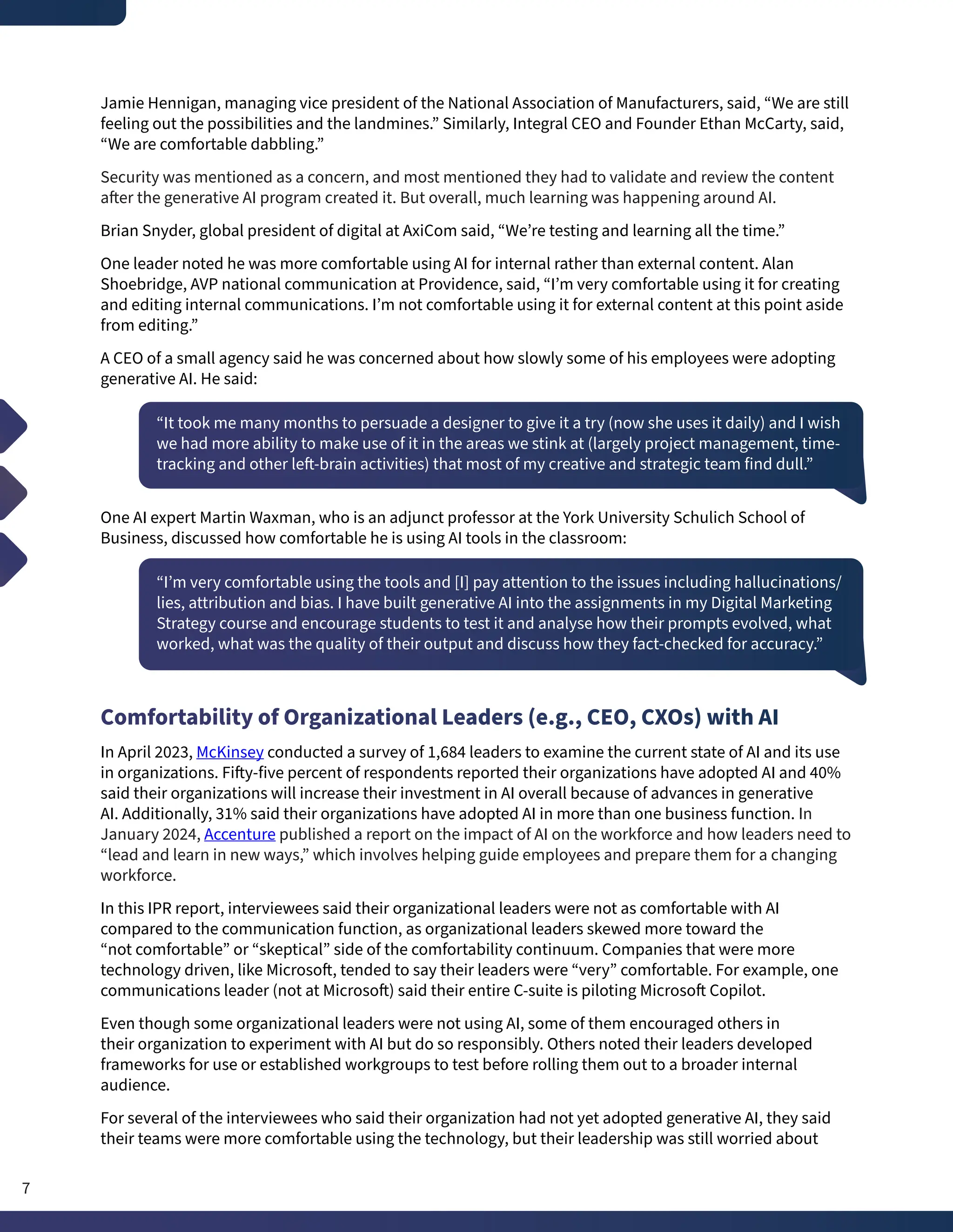 Jamie Hennigan, managing vice president of the National Association of Manufacturers, said, “We are still
feeling out the possibilities and the landmines.” Similarly, Integral CEO and Founder Ethan McCarty, said,
“We are comfortable dabbling.”
Security was mentioned as a concern, and most mentioned they had to validate and review the content
after the generative AI program created it. But overall, much learning was happening around AI.
Brian Snyder, global president of digital at AxiCom said, “We’re testing and learning all the time.”
One leader noted he was more comfortable using AI for internal rather than external content. Alan
Shoebridge, AVP national communication at Providence, said, “I’m very comfortable using it for creating
and editing internal communications. I’m not comfortable using it for external content at this point aside
from editing.”
A CEO of a small agency said he was concerned about how slowly some of his employees were adopting
generative AI. He said:
“It took me many months to persuade a designer to give it a try (now she uses it daily) and I wish
we had more ability to make use of it in the areas we stink at (largely project management, time-
tracking and other left-brain activities) that most of my creative and strategic team find dull.”
One AI expert Martin Waxman, who is an adjunct professor at the York University Schulich School of
Business, discussed how comfortable he is using AI tools in the classroom:
“I’m very comfortable using the tools and [I] pay attention to the issues including hallucinations/
lies, attribution and bias. I have built generative AI into the assignments in my Digital Marketing
Strategy course and encourage students to test it and analyse how their prompts evolved, what
worked, what was the quality of their output and discuss how they fact-checked for accuracy.”
Comfortability of Organizational Leaders (e.g., CEO, CXOs) with AI
In April 2023, McKinsey conducted a survey of 1,684 leaders to examine the current state of AI and its use
in organizations. Fifty-five percent of respondents reported their organizations have adopted AI and 40%
said their organizations will increase their investment in AI overall because of advances in generative
AI. Additionally, 31% said their organizations have adopted AI in more than one business function. In
January 2024, Accenture published a report on the impact of AI on the workforce and how leaders need to
“lead and learn in new ways,” which involves helping guide employees and prepare them for a changing
workforce.
In this IPR report, interviewees said their organizational leaders were not as comfortable with AI
compared to the communication function, as organizational leaders skewed more toward the
“not comfortable” or “skeptical” side of the comfortability continuum. Companies that were more
technology driven, like Microsoft, tended to say their leaders were “very” comfortable. For example, one
communications leader (not at Microsoft) said their entire C-suite is piloting Microsoft Copilot.
Even though some organizational leaders were not using AI, some of them encouraged others in
their organization to experiment with AI but do so responsibly. Others noted their leaders developed
frameworks for use or established workgroups to test before rolling them out to a broader internal
audience.
For several of the interviewees who said their organization had not yet adopted generative AI, they said
their teams were more comfortable using the technology, but their leadership was still worried about
7
 