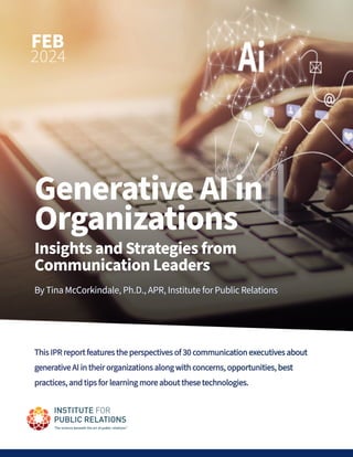 FEB
2024
Generative AI in
Organizations
Insights and Strategies from
Communication Leaders
By Tina McCorkindale, Ph.D., APR, Institute for Public Relations
By Tina McCorkindale, Ph.D., APR, Institute for Public Relations
This IPR report features the perspectives of 30 communication executives about
This IPR report features the perspectives of 30 communication executives about
generative AI in their organizations along with concerns, opportunities, best
generative AI in their organizations along with concerns, opportunities, best
practices, and tips for learning more about these technologies.
practices, and tips for learning more about these technologies.
 