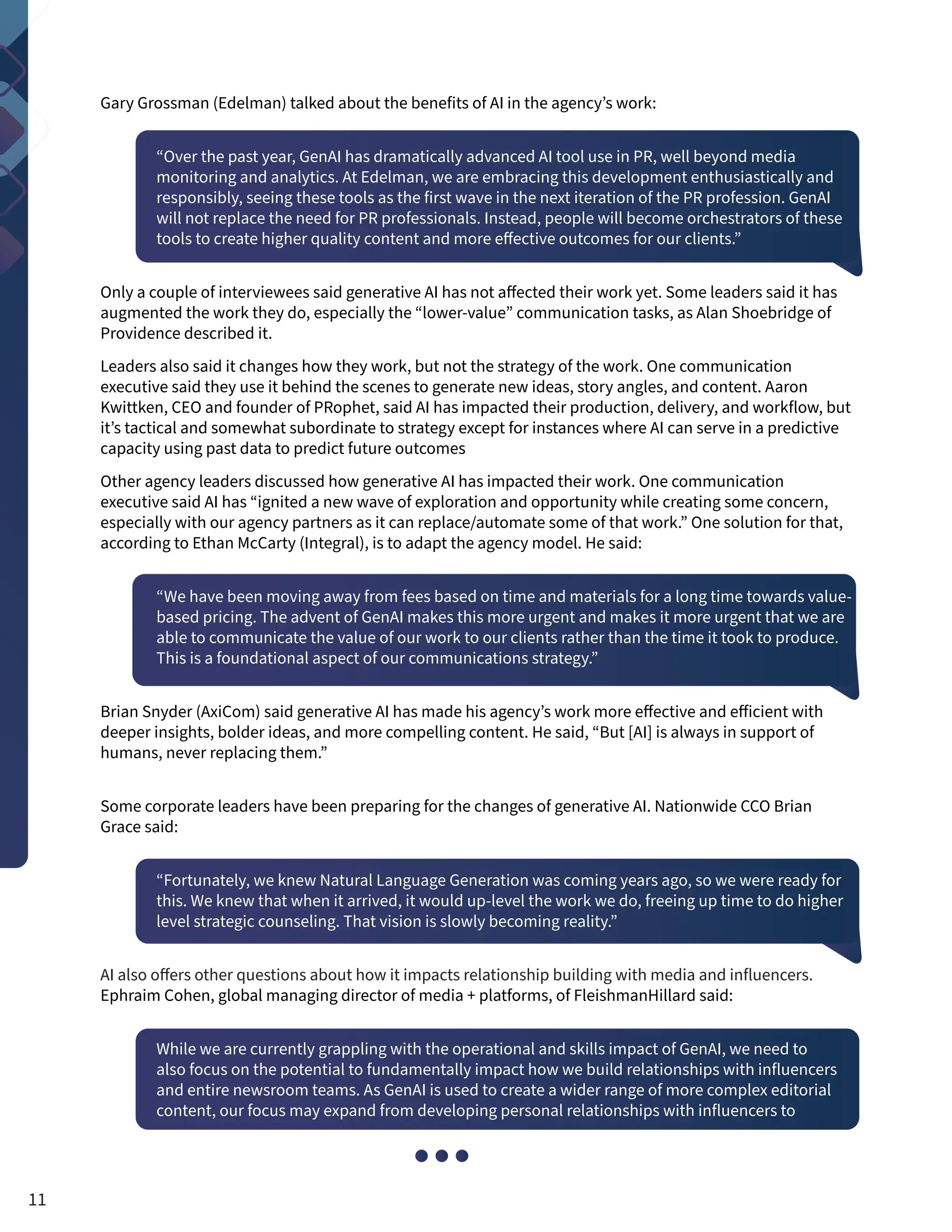 Gary Grossman (Edelman) talked about the benefits of AI in the agency’s work:
“Over the past year, GenAI has dramatically advanced AI tool use in PR, well beyond media
monitoring and analytics. At Edelman, we are embracing this development enthusiastically and
responsibly, seeing these tools as the first wave in the next iteration of the PR profession. GenAI
will not replace the need for PR professionals. Instead, people will become orchestrators of these
tools to create higher quality content and more effective outcomes for our clients.”
Only a couple of interviewees said generative AI has not affected their work yet. Some leaders said it has
augmented the work they do, especially the “lower-value” communication tasks, as Alan Shoebridge of
Providence described it.
Leaders also said it changes how they work, but not the strategy of the work. One communication
executive said they use it behind the scenes to generate new ideas, story angles, and content. Aaron
Kwittken, CEO and founder of PRophet, said AI has impacted their production, delivery, and workflow, but
it’s tactical and somewhat subordinate to strategy except for instances where AI can serve in a predictive
capacity using past data to predict future outcomes
Other agency leaders discussed how generative AI has impacted their work. One communication
executive said AI has “ignited a new wave of exploration and opportunity while creating some concern,
especially with our agency partners as it can replace/automate some of that work.” One solution for that,
according to Ethan McCarty (Integral), is to adapt the agency model. He said:
“We have been moving away from fees based on time and materials for a long time towards value-
based pricing. The advent of GenAI makes this more urgent and makes it more urgent that we are
able to communicate the value of our work to our clients rather than the time it took to produce.
This is a foundational aspect of our communications strategy.”
Brian Snyder (AxiCom) said generative AI has made his agency’s work more effective and efficient with
deeper insights, bolder ideas, and more compelling content. He said, “But [AI] is always in support of
humans, never replacing them.”
Some corporate leaders have been preparing for the changes of generative AI. Nationwide CCO Brian
Grace said:
“Fortunately, we knew Natural Language Generation was coming years ago, so we were ready for
this. We knew that when it arrived, it would up-level the work we do, freeing up time to do higher
level strategic counseling. That vision is slowly becoming reality.”
AI also offers other questions about how it impacts relationship building with media and influencers.
Ephraim Cohen, global managing director of media + platforms, of FleishmanHillard said:
While we are currently grappling with the operational and skills impact of GenAI, we need to
also focus on the potential to fundamentally impact how we build relationships with influencers
and entire newsroom teams. As GenAI is used to create a wider range of more complex editorial
content, our focus may expand from developing personal relationships with influencers to
11
 