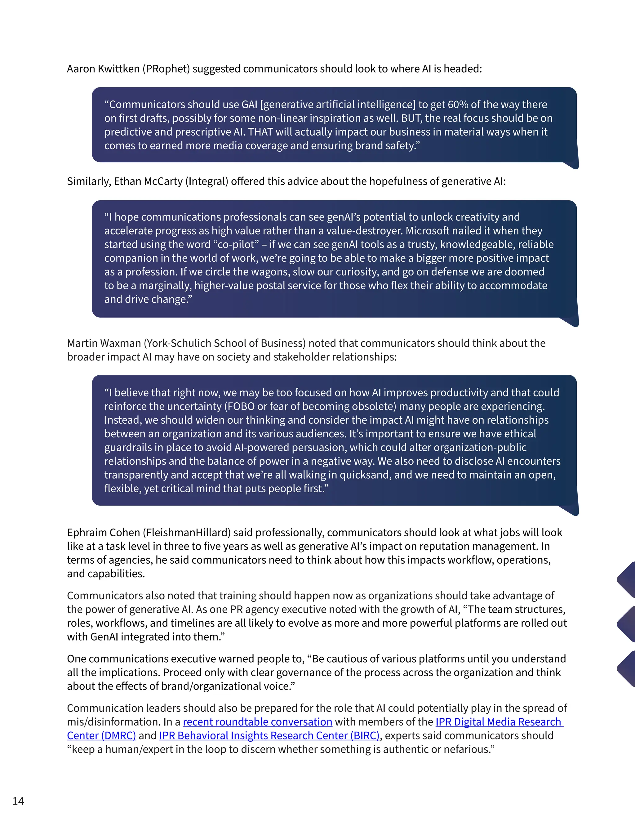 Aaron Kwittken (PRophet) suggested communicators should look to where AI is headed:
“Communicators should use GAI [generative artificial intelligence] to get 60% of the way there
on first drafts, possibly for some non-linear inspiration as well. BUT, the real focus should be on
predictive and prescriptive AI. THAT will actually impact our business in material ways when it
comes to earned more media coverage and ensuring brand safety.”
Similarly, Ethan McCarty (Integral) offered this advice about the hopefulness of generative AI:
“I hope communications professionals can see genAI’s potential to unlock creativity and
accelerate progress as high value rather than a value-destroyer. Microsoft nailed it when they
started using the word “co-pilot” – if we can see genAI tools as a trusty, knowledgeable, reliable
companion in the world of work, we’re going to be able to make a bigger more positive impact
as a profession. If we circle the wagons, slow our curiosity, and go on defense we are doomed
to be a marginally, higher-value postal service for those who flex their ability to accommodate
and drive change.”
Martin Waxman (York-Schulich School of Business) noted that communicators should think about the
broader impact AI may have on society and stakeholder relationships:
“I believe that right now, we may be too focused on how AI improves productivity and that could
reinforce the uncertainty (FOBO or fear of becoming obsolete) many people are experiencing.
Instead, we should widen our thinking and consider the impact AI might have on relationships
between an organization and its various audiences. It’s important to ensure we have ethical
guardrails in place to avoid AI-powered persuasion, which could alter organization-public
relationships and the balance of power in a negative way. We also need to disclose AI encounters
transparently and accept that we’re all walking in quicksand, and we need to maintain an open,
flexible, yet critical mind that puts people first.”
Ephraim Cohen (FleishmanHillard) said professionally, communicators should look at what jobs will look
like at a task level in three to five years as well as generative AI’s impact on reputation management. In
terms of agencies, he said communicators need to think about how this impacts workflow, operations,
and capabilities.
Communicators also noted that training should happen now as organizations should take advantage of
the power of generative AI. As one PR agency executive noted with the growth of AI, “The team structures,
roles, workflows, and timelines are all likely to evolve as more and more powerful platforms are rolled out
with GenAI integrated into them.”
One communications executive warned people to, “Be cautious of various platforms until you understand
all the implications. Proceed only with clear governance of the process across the organization and think
about the effects of brand/organizational voice.”
Communication leaders should also be prepared for the role that AI could potentially play in the spread of
mis/disinformation. In a recent roundtable conversation with members of the IPR Digital Media Research
Center (DMRC) and IPR Behavioral Insights Research Center (BIRC), experts said communicators should
“keep a human/expert in the loop to discern whether something is authentic or nefarious.”
14
 