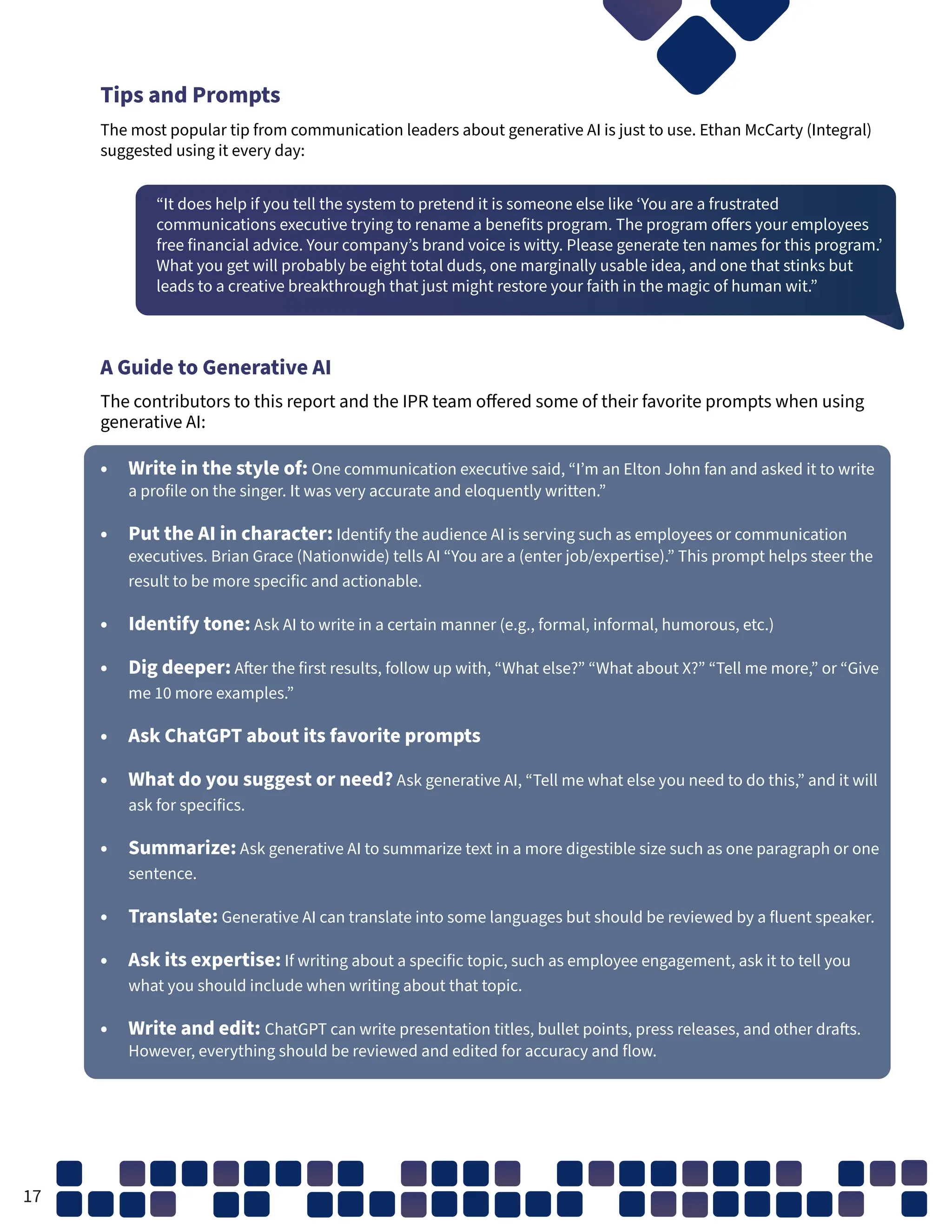 Tips and Prompts
The most popular tip from communication leaders about generative AI is just to use. Ethan McCarty (Integral)
suggested using it every day:
“It does help if you tell the system to pretend it is someone else like ‘You are a frustrated
communications executive trying to rename a benefits program. The program offers your employees
free financial advice. Your company’s brand voice is witty. Please generate ten names for this program.’
What you get will probably be eight total duds, one marginally usable idea, and one that stinks but
leads to a creative breakthrough that just might restore your faith in the magic of human wit.”
A Guide to Generative AI
The contributors to this report and the IPR team offered some of their favorite prompts when using
generative AI:
• Write in the style of: One communication executive said, “I’m an Elton John fan and asked it to write
a profile on the singer. It was very accurate and eloquently written.”
• Put the AI in character: Identify the audience AI is serving such as employees or communication
executives. Brian Grace (Nationwide) tells AI “You are a (enter job/expertise).” This prompt helps steer the
result to be more specific and actionable.
• Identify tone: Ask AI to write in a certain manner (e.g., formal, informal, humorous, etc.)
• Dig deeper: After the first results, follow up with, “What else?” “What about X?” “Tell me more,” or “Give
me 10 more examples.”
• Ask ChatGPT about its favorite prompts
• What do you suggest or need? Ask generative AI, “Tell me what else you need to do this,” and it will
ask for specifics.
• Summarize: Ask generative AI to summarize text in a more digestible size such as one paragraph or one
sentence.
• Translate: Generative AI can translate into some languages but should be reviewed by a fluent speaker.
• Ask its expertise: If writing about a specific topic, such as employee engagement, ask it to tell you
what you should include when writing about that topic.
• Write and edit: ChatGPT can write presentation titles, bullet points, press releases, and other drafts.
However, everything should be reviewed and edited for accuracy and flow.
17
 