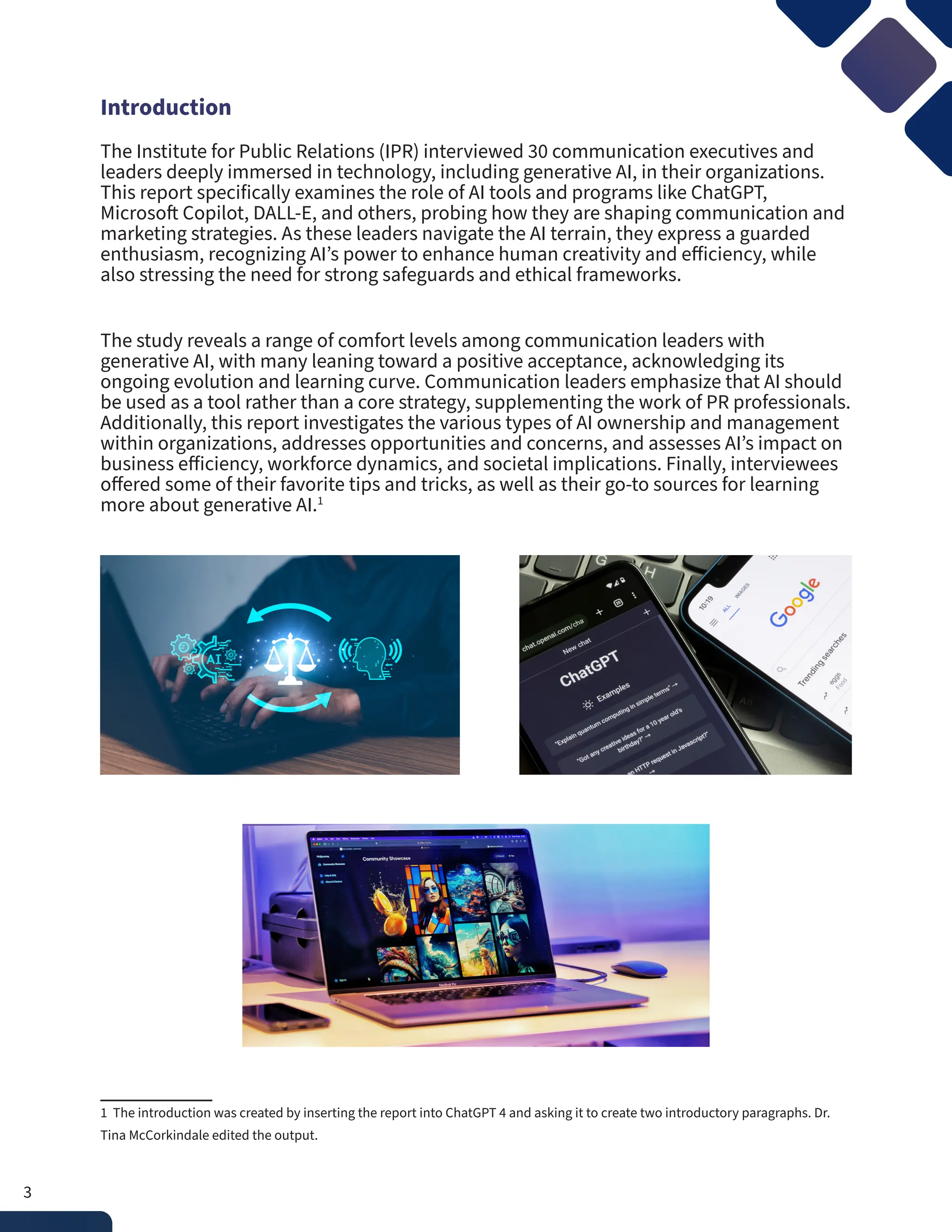 Introduction
The Institute for Public Relations (IPR) interviewed 30 communication executives and
leaders deeply immersed in technology, including generative AI, in their organizations.
This report specifically examines the role of AI tools and programs like ChatGPT,
Microsoft Copilot, DALL-E, and others, probing how they are shaping communication and
marketing strategies. As these leaders navigate the AI terrain, they express a guarded
enthusiasm, recognizing AI’s power to enhance human creativity and efficiency, while
also stressing the need for strong safeguards and ethical frameworks.
The study reveals a range of comfort levels among communication leaders with
generative AI, with many leaning toward a positive acceptance, acknowledging its
ongoing evolution and learning curve. Communication leaders emphasize that AI should
be used as a tool rather than a core strategy, supplementing the work of PR professionals.
Additionally, this report investigates the various types of AI ownership and management
within organizations, addresses opportunities and concerns, and assesses AI’s impact on
business efficiency, workforce dynamics, and societal implications. Finally, interviewees
offered some of their favorite tips and tricks, as well as their go-to sources for learning
more about generative AI.1
1 The introduction was created by inserting the report into ChatGPT 4 and asking it to create two introductory paragraphs. Dr.
Tina McCorkindale edited the output.
3
 