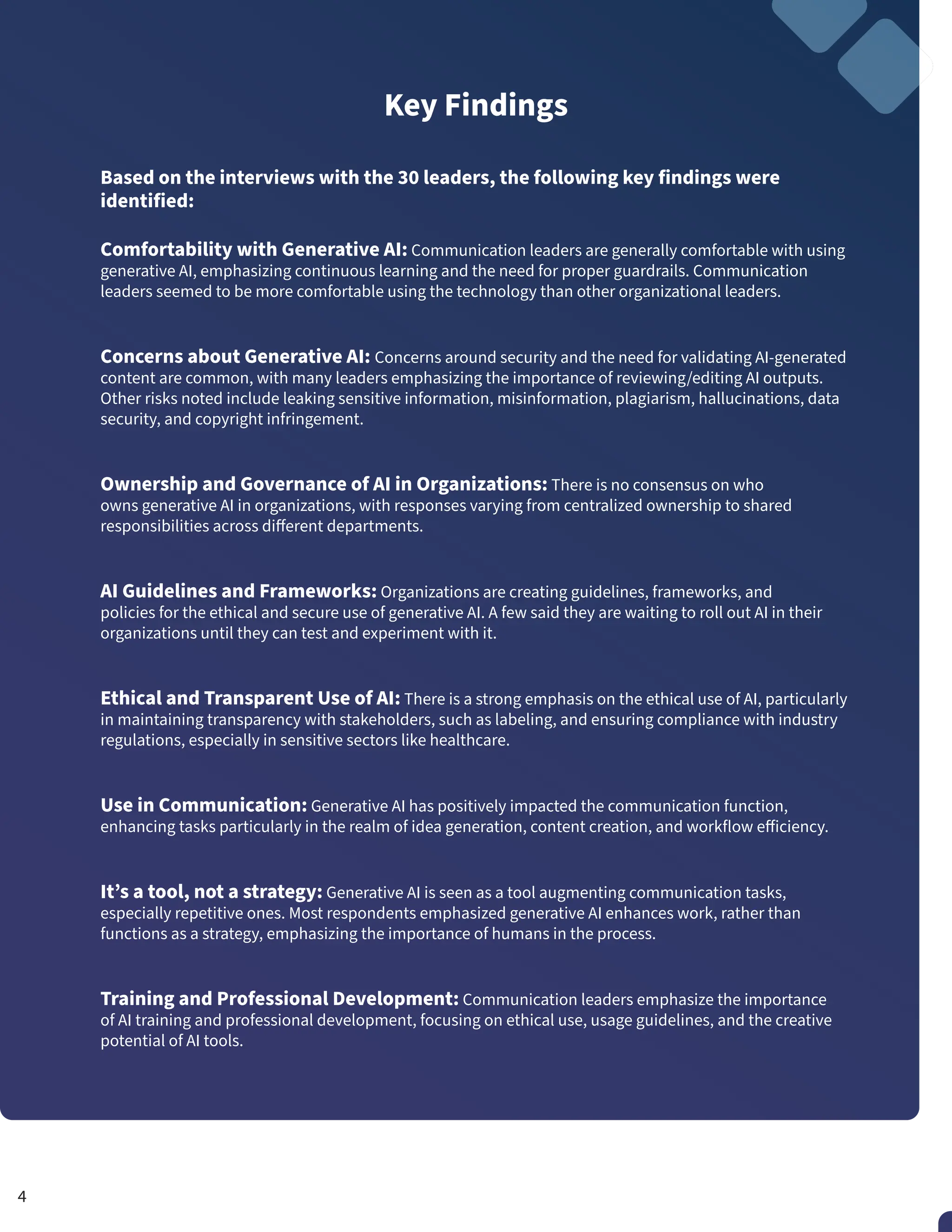 Key Findings
Based on the interviews with the 30 leaders, the following key findings were
identified:
Comfortability with Generative AI: Communication leaders are generally comfortable with using
generative AI, emphasizing continuous learning and the need for proper guardrails. Communication
leaders seemed to be more comfortable using the technology than other organizational leaders.
Concerns about Generative AI: Concerns around security and the need for validating AI-generated
content are common, with many leaders emphasizing the importance of reviewing/editing AI outputs.
Other risks noted include leaking sensitive information, misinformation, plagiarism, hallucinations, data
security, and copyright infringement.
Ownership and Governance of AI in Organizations: There is no consensus on who
owns generative AI in organizations, with responses varying from centralized ownership to shared
responsibilities across different departments.
AI Guidelines and Frameworks: Organizations are creating guidelines, frameworks, and
policies for the ethical and secure use of generative AI. A few said they are waiting to roll out AI in their
organizations until they can test and experiment with it.
Ethical and Transparent Use of AI: There is a strong emphasis on the ethical use of AI, particularly
in maintaining transparency with stakeholders, such as labeling, and ensuring compliance with industry
regulations, especially in sensitive sectors like healthcare.
Use in Communication: Generative AI has positively impacted the communication function,
enhancing tasks particularly in the realm of idea generation, content creation, and workflow efficiency.
It’s a tool, not a strategy: Generative AI is seen as a tool augmenting communication tasks,
especially repetitive ones. Most respondents emphasized generative AI enhances work, rather than
functions as a strategy, emphasizing the importance of humans in the process.
Training and Professional Development: Communication leaders emphasize the importance
of AI training and professional development, focusing on ethical use, usage guidelines, and the creative
potential of AI tools.
4
 