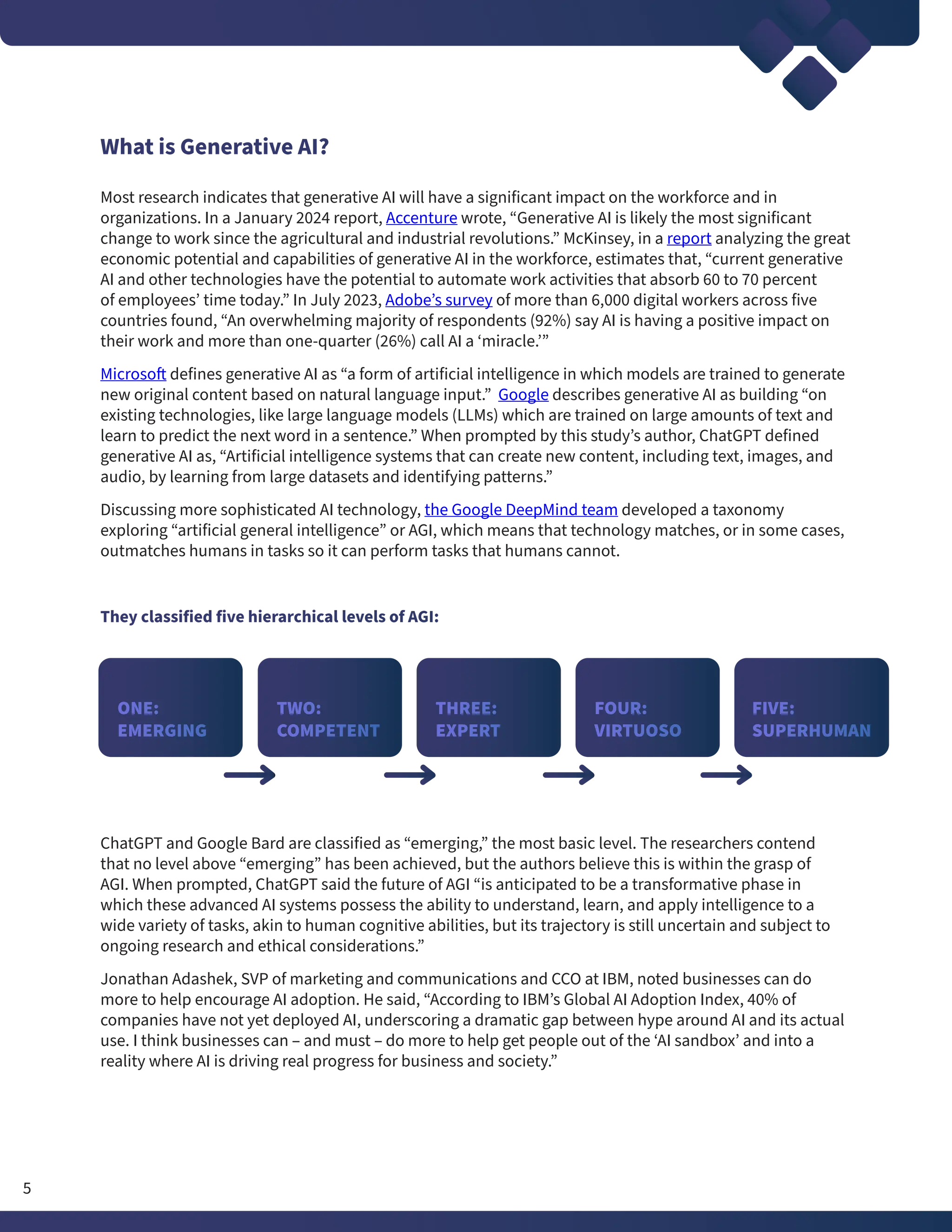 What is Generative AI?
Most research indicates that generative AI will have a significant impact on the workforce and in
organizations. In a January 2024 report, Accenture wrote, “Generative AI is likely the most significant
change to work since the agricultural and industrial revolutions.” McKinsey, in a report analyzing the great
economic potential and capabilities of generative AI in the workforce, estimates that, “current generative
AI and other technologies have the potential to automate work activities that absorb 60 to 70 percent
of employees’ time today.” In July 2023, Adobe’s survey of more than 6,000 digital workers across five
countries found, “An overwhelming majority of respondents (92%) say AI is having a positive impact on
their work and more than one-quarter (26%) call AI a ‘miracle.’”
Microsoft defines generative AI as “a form of artificial intelligence in which models are trained to generate
new original content based on natural language input.” Google describes generative AI as building “on
existing technologies, like large language models (LLMs) which are trained on large amounts of text and
learn to predict the next word in a sentence.” When prompted by this study’s author, ChatGPT defined
generative AI as, “Artificial intelligence systems that can create new content, including text, images, and
audio, by learning from large datasets and identifying patterns.”
Discussing more sophisticated AI technology, the Google DeepMind team developed a taxonomy
exploring “artificial general intelligence” or AGI, which means that technology matches, or in some cases,
outmatches humans in tasks so it can perform tasks that humans cannot.
They classified five hierarchical levels of AGI:
ChatGPT and Google Bard are classified as “emerging,” the most basic level. The researchers contend
that no level above “emerging” has been achieved, but the authors believe this is within the grasp of
AGI. When prompted, ChatGPT said the future of AGI “is anticipated to be a transformative phase in
which these advanced AI systems possess the ability to understand, learn, and apply intelligence to a
wide variety of tasks, akin to human cognitive abilities, but its trajectory is still uncertain and subject to
ongoing research and ethical considerations.”
Jonathan Adashek, SVP of marketing and communications and CCO at IBM, noted businesses can do
more to help encourage AI adoption. He said, “According to IBM’s Global AI Adoption Index, 40% of
companies have not yet deployed AI, underscoring a dramatic gap between hype around AI and its actual
use. I think businesses can – and must – do more to help get people out of the ‘AI sandbox’ and into a
reality where AI is driving real progress for business and society.”
ONE:
EMERGING
THREE:
EXPERT
TWO:
COMPETENT
FOUR:
VIRTUOSO
FIVE:
SUPERHUMAN
5
 