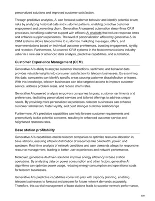 6/11
personalized solutions and improved customer satisfaction.
Through predictive analytics, AI can forecast customer behavior and identify potential churn
risks by analyzing historical data and customer patterns, enabling proactive customer
engagement and preventing churn. Generative AI-powered automation streamlines CRM
processes, benefiting customer support with efficient AI chatbots that reduce response times
and enhance support experiences. The level of personalization offered by generative AI in
CRM systems allows telecom firms to customize marketing messages, offers, and
recommendations based on individual customer preferences, boosting engagement, loyalty,
and retention. Furthermore, AI-powered CRM systems in the telecommunications industry
usher in a new era of advanced data analysis, predictive capabilities, and automation.
Customer Experience Management (CEM)
Generative AI’s ability to analyze customer interactions, sentiment, and behavior data
provides valuable insights into consumer satisfaction for telecom businesses. By examining
this data, companies can identify specific areas causing customer dissatisfaction or issues.
With this knowledge, telecom businesses can take targeted actions to improve customer
service, address problem areas, and reduce churn rates.
Generative AI-powered analysis empowers companies to grasp customer sentiments and
preferences, facilitating personalized services and tailored offerings to address unique
needs. By providing more personalized experiences, telecom businesses can enhance
customer satisfaction, foster loyalty, and build stronger customer relationships.
Furthermore, AI’s predictive capabilities can help foresee customer requirements and
preemptively tackle potential concerns, resulting in enhanced customer service and
heightened retention rates.
Base station profitability
Generative AI’s capabilities enable telecom companies to optimize resource allocation in
base stations, ensuring efficient distribution of resources like bandwidth, power, and
spectrum. Real-time analysis of network conditions and user demands allows for responsive
resource management, leading to better user experiences and network performance.
Moreover, generative AI-driven solutions improve energy efficiency in base station
operations. By analyzing data on power consumption and other factors, generative AI
algorithms can optimize power usage, reducing energy consumption and operational costs
for telecom businesses.
Generative AI’s predictive capabilities come into play with capacity planning, enabling
telecom businesses to forecast and prepare for future network demands accurately.
Therefore, this careful management of base stations leads to superior network performance,
 