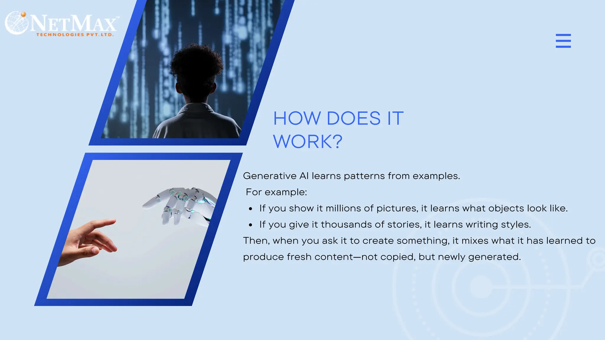 HOW DOES IT
WORK?
Generative AI learns patterns from examples.
For example:
If you show it millions of pictures, it learns what objects look like.
If you give it thousands of stories, it learns writing styles.
Then, when you ask it to create something, it mixes what it has learned to
produce fresh content—not copied, but newly generated.
 