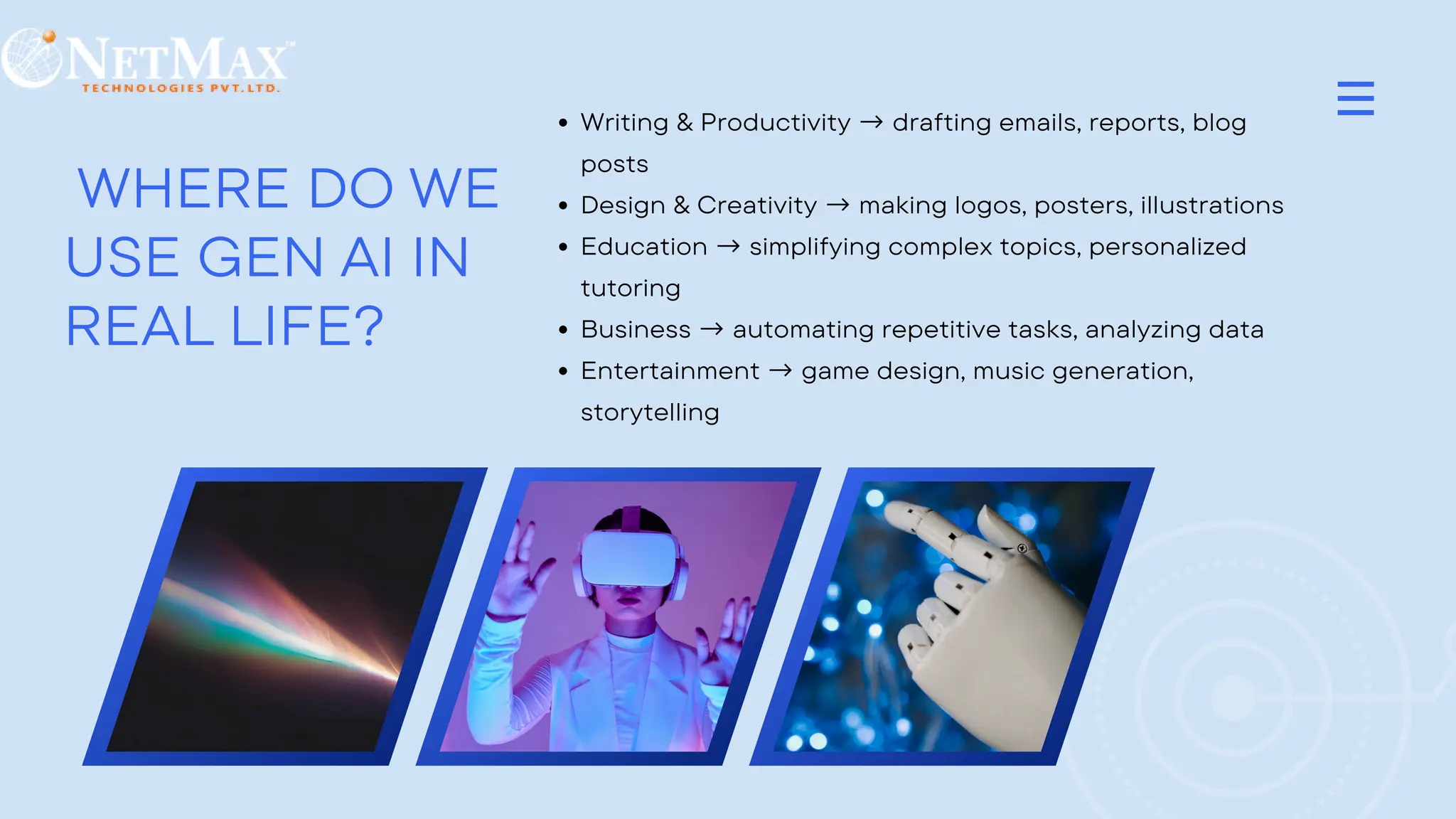 WHERE DO WE
USE GEN AI IN
REAL LIFE?
Writing & Productivity → drafting emails, reports, blog
posts
Design & Creativity → making logos, posters, illustrations
Education → simplifying complex topics, personalized
tutoring
Business → automating repetitive tasks, analyzing data
Entertainment → game design, music generation,
storytelling
 