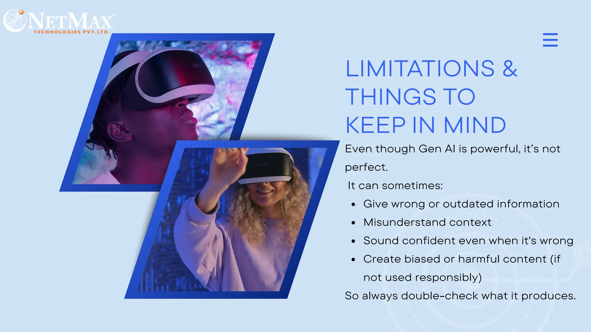 LIMITATIONS &
THINGS TO
KEEP IN MIND
Even though Gen AI is powerful, it’s not
perfect.
It can sometimes:
Give wrong or outdated information
Misunderstand context
Sound confident even when it's wrong
Create biased or harmful content (if
not used responsibly)
So always double-check what it produces.
 