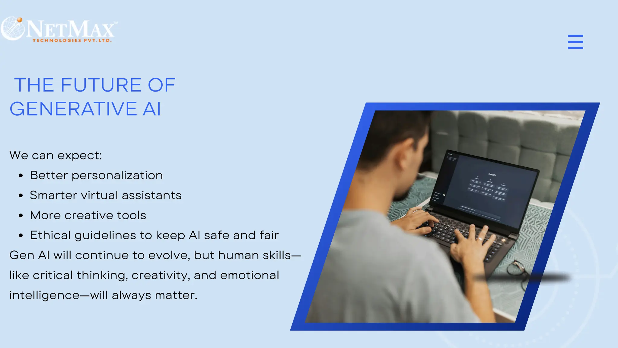 THE FUTURE OF
GENERATIVE AI
We can expect:
Better personalization
Smarter virtual assistants
More creative tools
Ethical guidelines to keep AI safe and fair
Gen AI will continue to evolve, but human skills—
like critical thinking, creativity, and emotional
intelligence—will always matter.
 