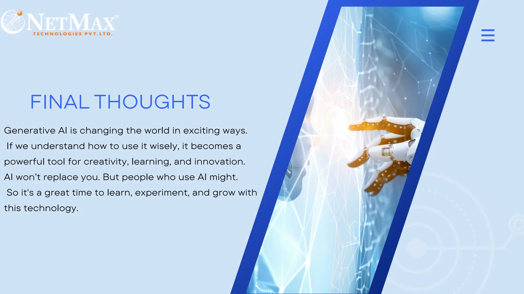 FINAL THOUGHTS
Generative AI is changing the world in exciting ways.
If we understand how to use it wisely, it becomes a
powerful tool for creativity, learning, and innovation.
AI won’t replace you. But people who use AI might.
So it's a great time to learn, experiment, and grow with
this technology.
 
