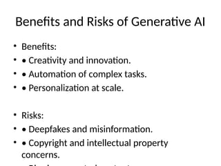 Benefits and Risks of Generative AI
• Benefits:
• • Creativity and innovation.
• • Automation of complex tasks.
• • Personalization at scale.
• Risks:
• • Deepfakes and misinformation.
• • Copyright and intellectual property
concerns.
 
