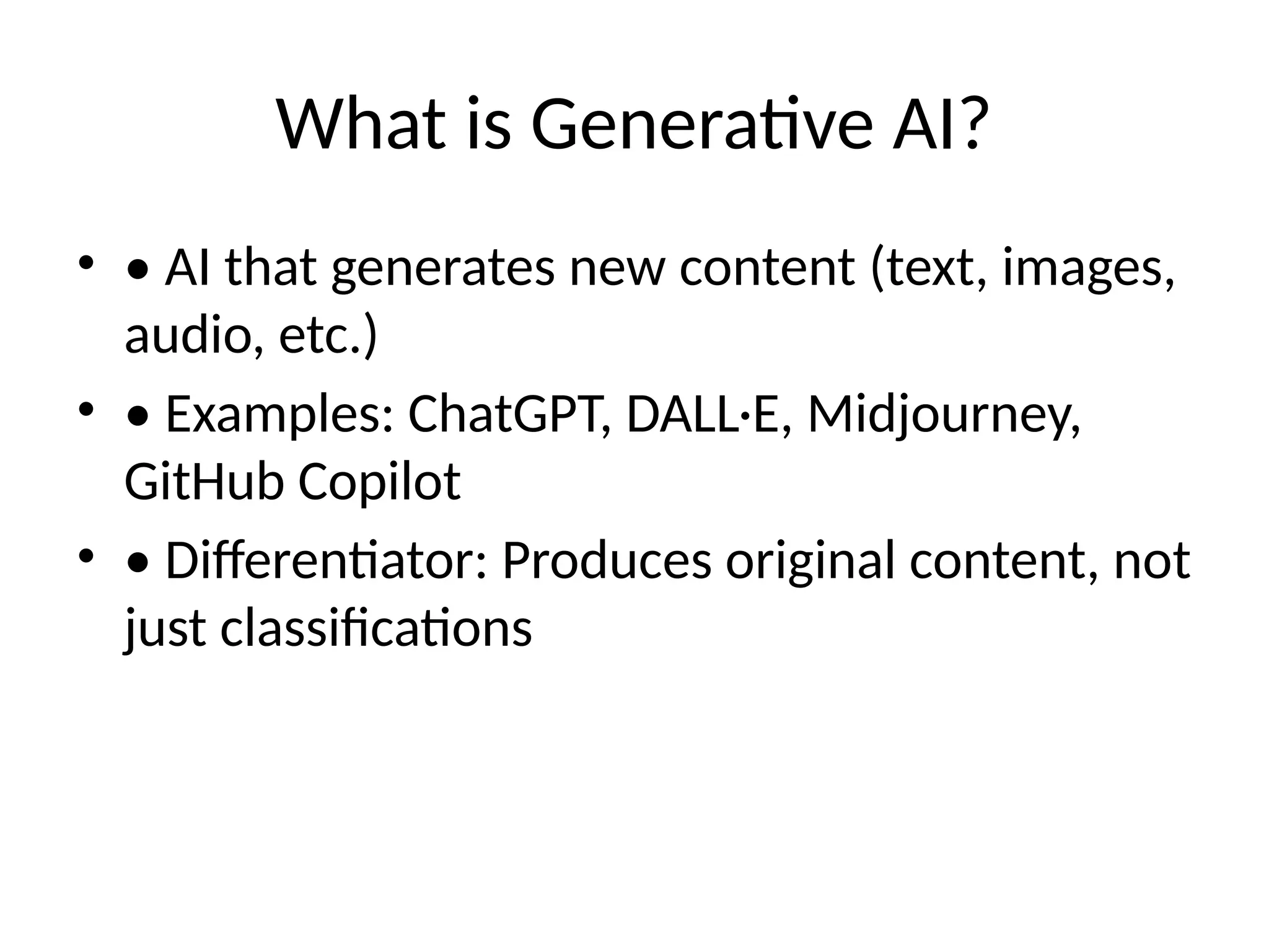 What is Generative AI?
• • AI that generates new content (text, images,
audio, etc.)
• • Examples: ChatGPT, DALL·E, Midjourney,
GitHub Copilot
• • Differentiator: Produces original content, not
just classifications
 