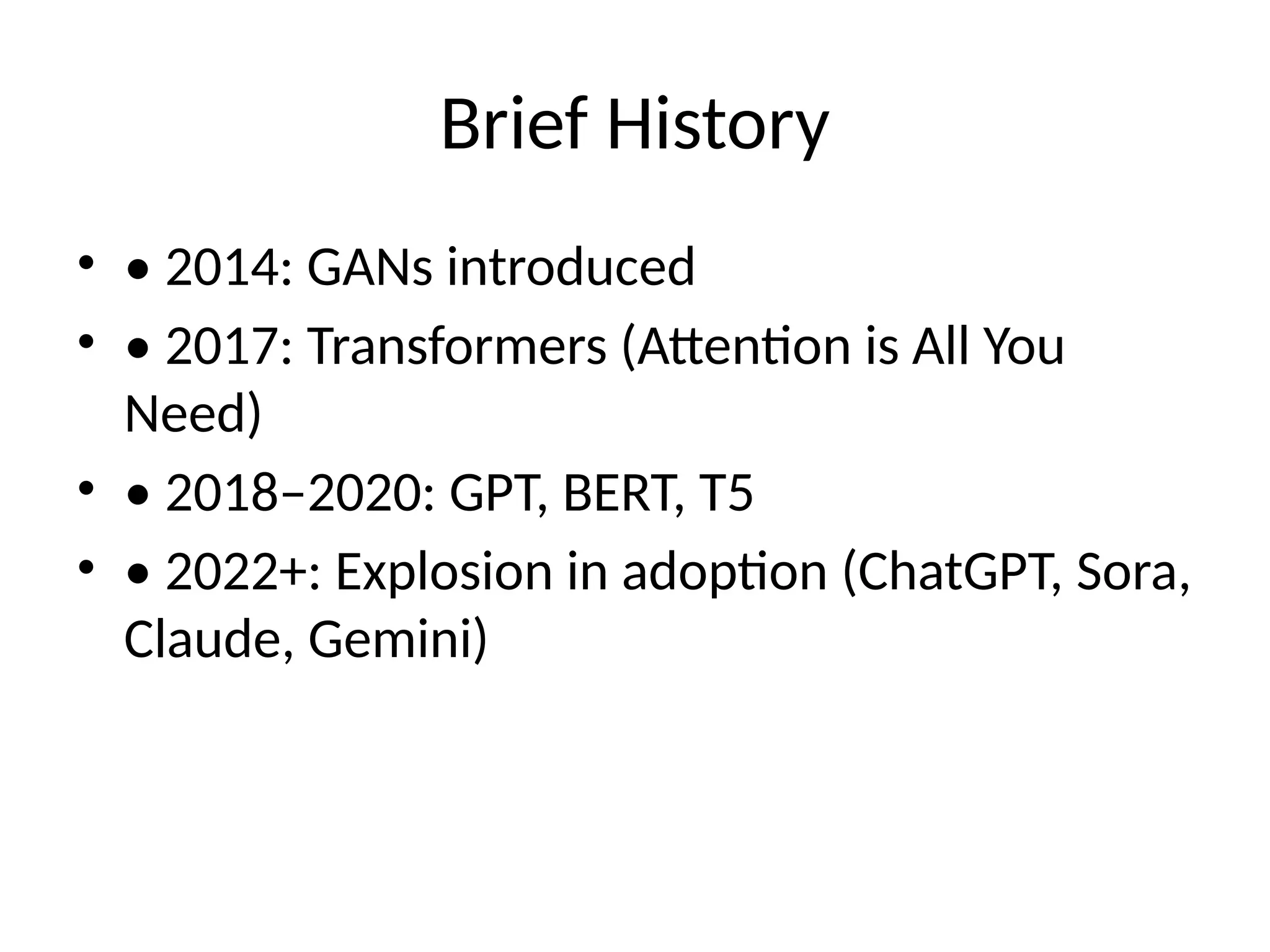 Brief History
• • 2014: GANs introduced
• • 2017: Transformers (Attention is All You
Need)
• • 2018–2020: GPT, BERT, T5
• • 2022+: Explosion in adoption (ChatGPT, Sora,
Claude, Gemini)
 
