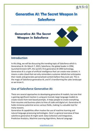 nsiqinfotech.com
**********************************************************************************
Introduction
In this blog, we will be discussing the trending topic of Salesforce which is
Generative AI. On March 7, 2023, Salesforce, the global leader in CRM,
launched Einstein GPT, the world’s first generative AI CRM technology.
Generative AI is a type of artificial intelligence that can create new content. It
means a sales cloud that not only remembers customer details but anticipates
their needs and generates personalised content before they even ask. This is
the magic of Salesforce generative AI, and it’s transforming the sales landscape
as we know it.
Use of Salesforce Generative AI:
There are several approaches to developing generative AI models, but one that
is gaining significant traction is using pre-trained, large-language models to
create novels from text-based prompts. It helps people to create everything
from resumes and business plans to lines of code and digital art. Generative AI
holds immense potential across various fields, making it a valuable tool for
many reasons.
Generative AI capabilities often involve the use of machine learning and
natural language processing technologies. Here’s a general overview of how
salesforce generative AI might work: Data Collection and Integration,
Predictive Analytics, Machine Learning Algorithms, Natural Language
 