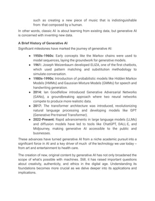 such as creating a new piece of music that is indistinguishable
from that composed by a human.
In other words, classic AI is about learning from existing data, but generative AI
is concerned with inventing new data.
A Brief History of Generative AI
Significant milestones have marked the journey of generative AI:
●​ 1950s-1960s: Early concepts like the Markov chains were used to
model sequences, laying the groundwork for generative models.
●​ 1961: Joseph Weizenbaum developed ELIZA, one of the first chatbots,
which used pattern matching and substitution methodology to
simulate conversation.
●​ 1980s-1990s: Introduction of probabilistic models like Hidden Markov
Models (HMMs) and Gaussian Mixture Models (GMMs) for speech and
handwriting generation.
●​ 2014: Ian Goodfellow introduced Generative Adversarial Networks
(GANs), a groundbreaking approach where two neural networks
compete to produce more realistic data.
●​ 2017: The transformer architecture was introduced, revolutionizing
natural language processing and developing models like GPT
(Generative Pre-trained Transformer).
●​ 2022-Present: Rapid advancements in large language models (LLMs)
and diffusion models have led to tools like ChatGPT, DALL·E, and
Midjourney, making generative AI accessible to the public and
businesses.
These advances have turned generative AI from a niche academic pursuit into a
significant force in AI and a key driver of much of the technology we use today –
from art and entertainment to health care.
The creation of new, original content by generative AI has not only broadened the
scope of what’s possible with machines. Still, it has raised important questions
about creativity, authenticity, and ethics in the digital age. Understanding its
foundations becomes more crucial as we delve deeper into its applications and
implications.
 