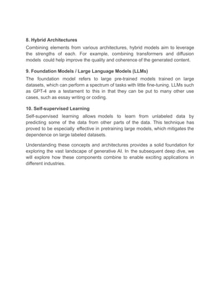 8. Hybrid Architectures
Combining elements from various architectures, hybrid models aim to leverage
the strengths of each. For example, combining transformers and diffusion
models could help improve the quality and coherence of the generated content.
9. Foundation Models / Large Language Models (LLMs)
The foundation model refers to large pre-trained models trained on large
datasets, which can perform a spectrum of tasks with little fine-tuning. LLMs such
as GPT-4 are a testament to this in that they can be put to many other use
cases, such as essay writing or coding.
10. Self-supervised Learning
Self-supervised learning allows models to learn from unlabeled data by
predicting some of the data from other parts of the data. This technique has
proved to be especially effective in pretraining large models, which mitigates the
dependence on large labeled datasets.
Understanding these concepts and architectures provides a solid foundation for
exploring the vast landscape of generative AI. In the subsequent deep dive, we
will explore how these components combine to enable exciting applications in
different industries.
 